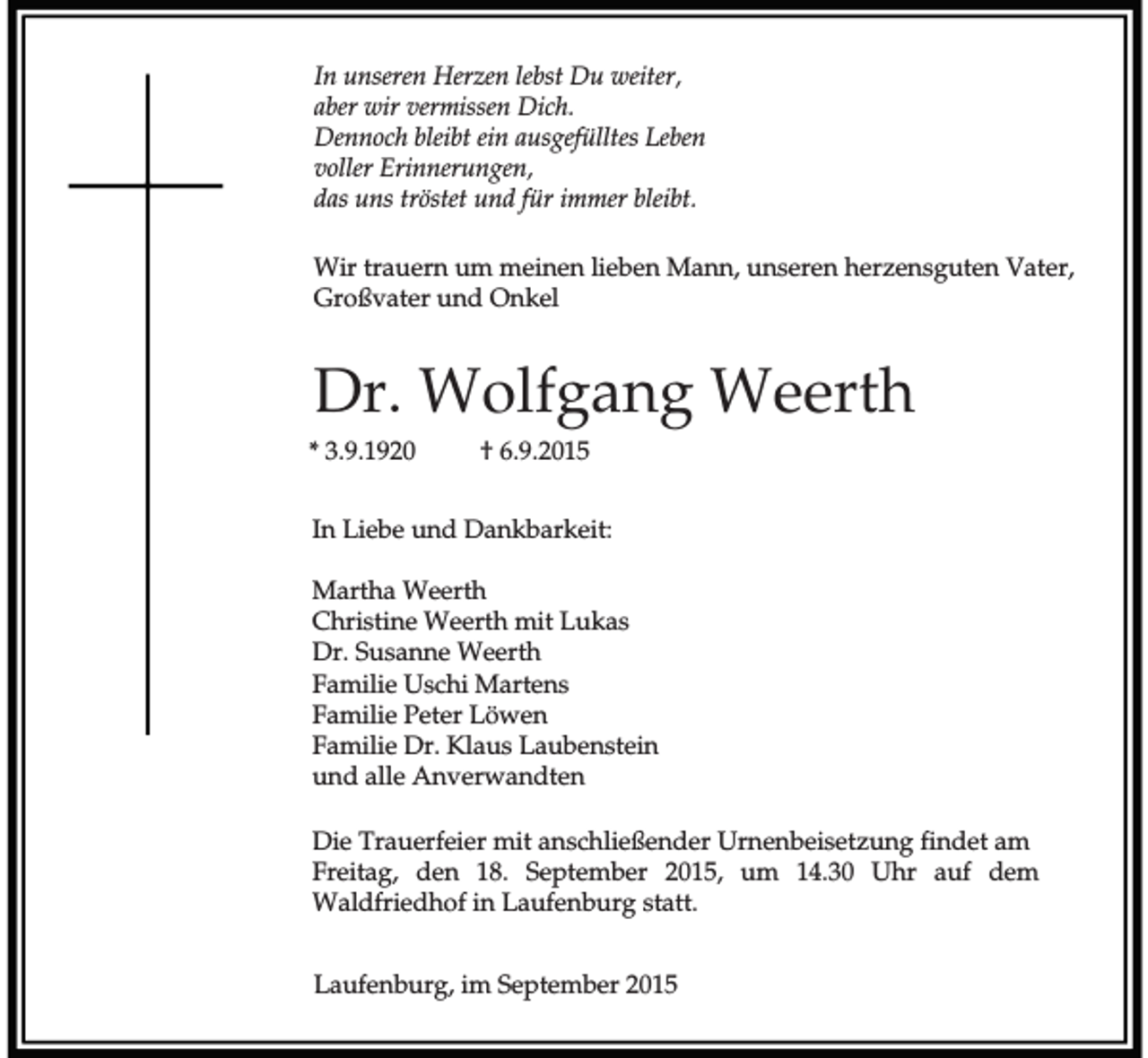 <p>In unseren Herzen lebst Du weiter,<br />aber wir vermissen Dich.<br />Dennoch bleibt ein ausgefülltes Leben<br />voller Erinnerungen,<br />das uns tröstet und für immer bleibt.<br />Wir trauern um meinen lieben Mann, unseren herzensguten Vater,<br />Großvater und Onkel</p><p>Dr. Wolfgang Weerth<br />* 3.9.1920</p><p>† 6.9.2015</p><p>In Liebe und Dankbarkeit:<br />Martha Weerth<br />Christine Weerth mit Lukas<br />Dr. Susanne Weerth<br />Familie Uschi Martens<br />Familie Peter Löwen<br />Familie Dr. Klaus Laubenstein<br />und alle Anverwandten<br />Die Trauerfeier mit anschließender Urnenbeisetzung findet am<br />Freitag, den 18. September 2015, um 14.30 Uhr auf dem<br />Waldfriedhof in Laufenburg statt.<br />Laufenburg, im September 2015</p>