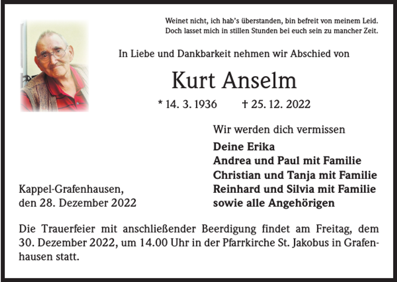 <p>Weinet nicht, ich hab’s überstanden, bin befreit von meinem Leid.<br />Doch lasset mich in stillen Stunden bei euch sein zu mancher Zeit.</p><p>In Liebe und Dankbarkeit nehmen wir Abschied von</p><p>Kurt Anselm<br />* 14. 3. 1936 † 25. 12. 2022</p><p>Kappel-Grafenhausen,<br />den 28. Dezember 2022</p><p>Wir werden dich vermissen<br />Deine Erika<br />Andrea und Paul mit Familie<br />Christian und Tanja mit Familie<br />Reinhard und Silvia mit Familie<br />sowie alle Angehörigen</p><p>Die Trauerfeier mit anschließender Beerdigung findet am Freitag, dem<br />30. Dezember 2022, um 14.00 Uhr in der Pfarrkirche St. Jakobus in Grafenhausen statt.</p>