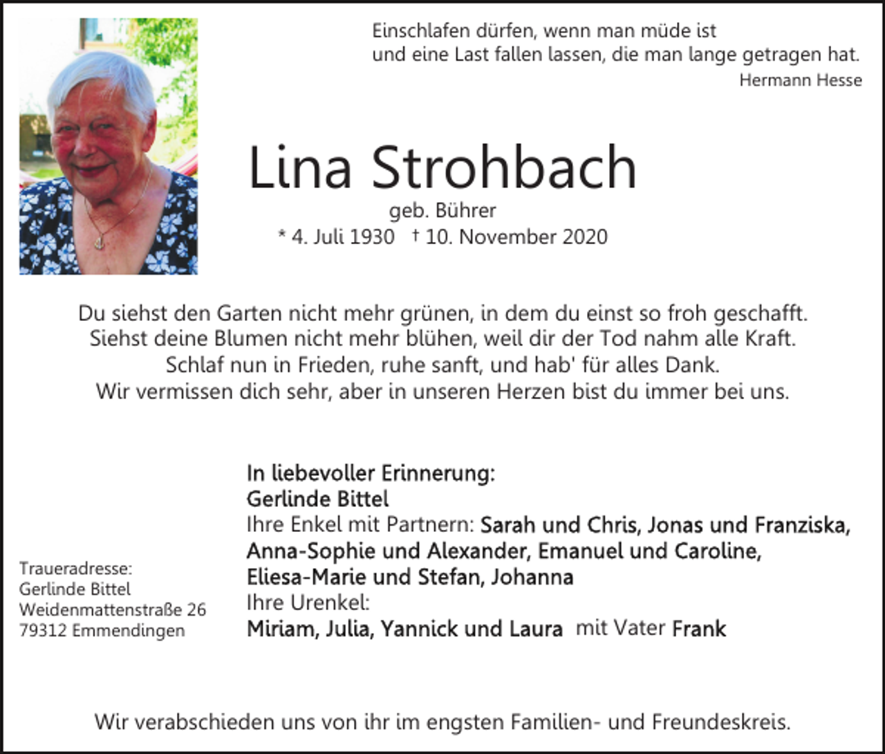 <p>Einschlafen dürfen, wenn man müde ist<br />und eine Last fallen lassen, die man lange getragen hat.<br />Hermann Hesse</p><p>Lina Strohbach<br />geb. Bührer<br />* 4. Juli 1930 † 10. November 2020</p><p>Du siehst den Garten nicht mehr grünen, in dem du einst so froh geschafft.<br />Siehst deine Blumen nicht mehr blühen, weil dir der Tod nahm alle Kraft.<br />Schlaf nun in Frieden, ruhe sanft, und hab' für alles Dank.<br />Wir vermissen dich sehr, aber in unseren Herzen bist du immer bei uns.</p><p>Ihre Enkel mit Partnern:<br />Traueradresse:<br />Gerlinde Bittel<br />Weidenmattenstraße 26<br />79312 Emmendingen</p><p>Ihre Urenkel:<br />mit Vater</p><p>Wir verabschieden uns von ihr im engsten Familien- und Freundeskreis.</p>