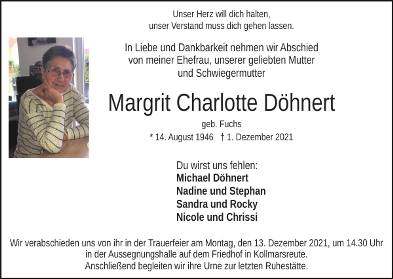 <p>Unser Herz will dich halten,<br />unser Verstand muss dich gehen lassen.</p><p>In Liebe und Dankbarkeit nehmen wir Abschied<br />von meiner Ehefrau, unserer geliebten Mutter<br />und Schwiegermutter</p><p>Margrit Charlotte Döhnert<br />geb. Fuchs<br />* 14. August 1946 † 1. Dezember 2021</p><p>Du wirst uns fehlen:<br />Michael Döhnert<br />Nadine und Stephan<br />Sandra und Rocky<br />Nicole und Chrissi<br />Wir verabschieden uns von ihr in der Trauerfeier am Montag, den 13. Dezember 2021, um 14.30 Uhr<br />in der Aussegnungshalle auf dem Friedhof in Kollmarsreute.<br />Anschließend begleiten wir ihre Urne zur letzten Ruhestätte.</p>