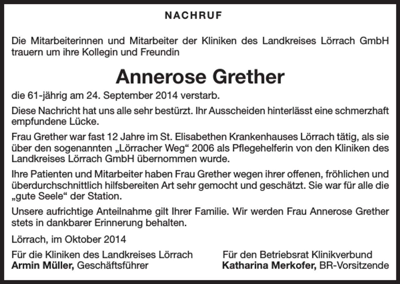 <p>NACHRUF<br />Die Mitarbeiterinnen und Mitarbeiter der Kliniken des Landkreises Lörrach GmbH<br />trauern um ihre Kollegin und Freundin</p><p>Annerose Grether<br />die 61-jährig am 24. September 2014 verstarb.<br />Diese Nachricht hat uns alle sehr bestürzt. Ihr Ausscheiden hinterlässt eine schmerzhaft<br />empfundene Lücke.<br />Frau Grether war fast 12 Jahre im St. Elisabethen Krankenhauses Lörrach tätig, als sie<br />über den sogenannten „Lörracher Weg“ 2006 als Pflegehelferin von den Kliniken des<br />Landkreises Lörrach GmbH übernommen wurde.<br />Ihre Patienten und Mitarbeiter haben Frau Grether wegen ihrer offenen, fröhlichen und<br />überdurchschnittlich hilfsbereiten Art sehr gemocht und geschätzt. Sie war für alle die<br />„gute Seele“ der Station.<br />Unsere aufrichtige Anteilnahme gilt Ihrer Familie. Wir werden Frau Annerose Grether<br />stets in dankbarer Erinnerung behalten.<br />Lörrach, im Oktober 2014<br />Für die Kliniken des Landkreises Lörrach<br />Armin Müller, Geschäftsführer</p><p>Für den Betriebsrat Klinikverbund<br />Katharina Merkofer, BR-Vorsitzende</p>