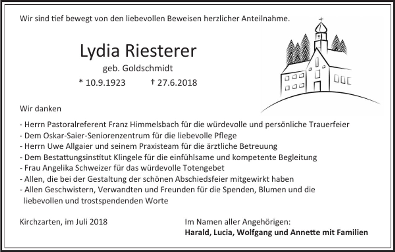 <p>Wir sind tief bewegt von den liebevollen Beweisen herzlicher Anteiln hme.</p><p>Lydi Riesterer<br />geb. Goldschmidt<br />* 10.9.1923<br />† 27.6.2018<br />Wir d nken<br />- Herrn P stor lreferent Fr nz Himmelsb ch für die würdevolle und persönliche Tr uerfeier<br />- Dem Osk r-S ier-Seniorenzentrum für die liebevolle Pflege<br />- Herrn Uwe Allg ier und seinem Pr xiste m für die ärztliche Betreuung<br />- Dem Best ttungsinstitut Klingele für die einfühls me und kompetente Begleitung<br />- Fr u Angelik Schweizer für d s würdevolle Totengebet<br />- Allen, die bei der Gest ltung der schönen Abschiedsfeier mitgewirkt h ben<br />- Allen Geschwistern, Verw ndten und Freunden für die Spenden, Blumen und die<br />liebevollen und trostspendenden Worte<br />Kirchz rten, im Juli 2018</p><p>Im N men ller Angehörigen:<br />Harald, Lucia, Wolfgang und Annette mit Familien</p>