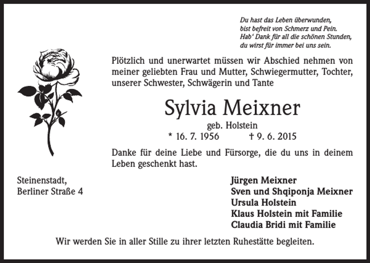 <p>Du hast das Leben überwunden,<br />bist befreit von Schmerz und Pein.<br />Hab‘ Dank für all die schönen Stunden,<br />du wirst für immer bei uns sein.</p><p>Plötzlich und unerwartet müssen wir Abschied nehmen von<br />­meiner geliebten Frau und Mutter, Schwiegermutter, Tochter,<br />unserer Schwester, Schwägerin und Tante</p><p>Sylvia Meixner<br />geb. Holstein<br />* 16. 7. 1956 † 9. 6. 2015</p><p>Danke für deine Liebe und Fürsorge, die du uns in deinem<br />Leben geschenkt hast.<br />Steinenstadt,<br />Berliner Straße 4</p><p>Jürgen Meixner<br />S ven und Shqiponja Meixner<br />Ursula Holstein<br />Klaus Holstein mit Familie<br />Claudia Bridi mit Familie</p><p>Wir werden Sie in aller Stille zu ihrer letzten Ruhestätte begleiten.</p>