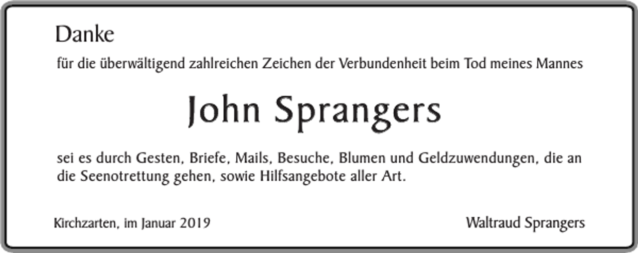 <p>Danke</p><p>für die überwältigend zahlreichen Zeichen der Verbundenheit beim Tod meines Mannes</p><p>John Sprangers<br />sei es durch Gesten, Briefe, Mails, Besuche, Blumen und Geldzuwendungen, die an<br />die Seenotrettung gehen, sowie Hilfsangebote aller Art.<br />Kirchzarten, im Januar 2019</p><p>Waltraud Sprangers</p>