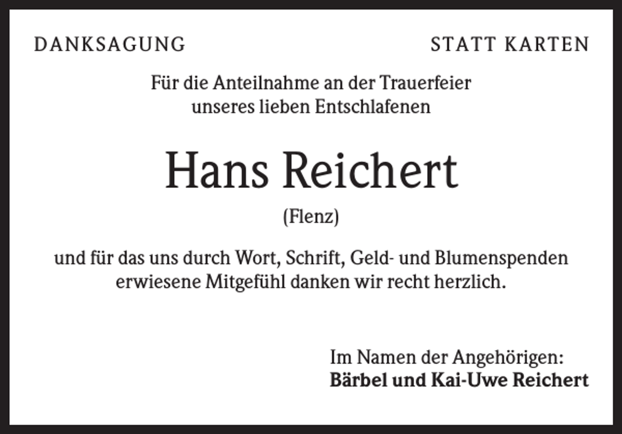 <p>D A NK SA G U NG</p><p>ST A T T K A R T EN</p><p>Für die Anteilnahme an der Trauerfeier<br />unseres lieben Entschlafenen</p><p>Hans Reichert<br />(Flenz)<br />und für das uns durch Wort, Schrift, Geld- und Blumenspenden<br />erwiesene Mitgefühl danken wir recht herzlich.</p><p>Im Namen der Angehörigen:<br />Bärbel und Kai-Uwe Reichert</p>
