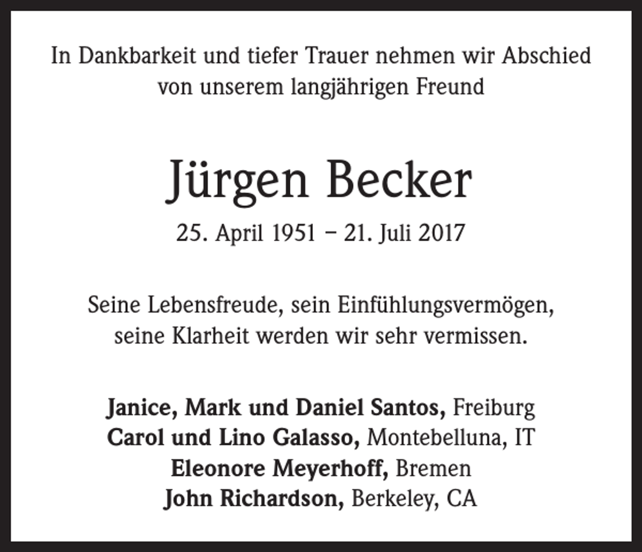 <p>In Dankbarkeit und tiefer Trauer nehmen wir Abschied<br />von unserem langjährigen Freund</p><p>Jürgen Becker<br />25. April 1951 – 21. Juli 2017<br />Seine Lebensfreude, sein Einfühlungsvermögen,<br />seine Klarheit werden wir sehr vermissen.<br />Janice, Mark und Daniel Santos, Freiburg<br />Carol und Lino Galasso, Montebelluna, IT<br />Eleonore Meyerhoff, Bremen<br />John Richardson, Berkeley, CA</p>