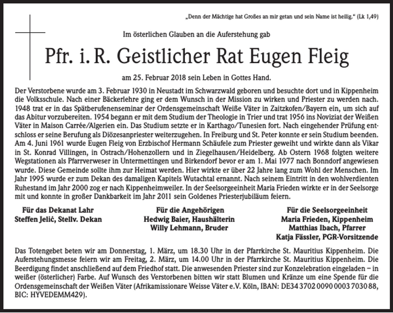 <p>„Denn der Mächtige hat Großes an mir getan und sein Name ist heilig.“ (Lk 1,49)</p><p>Im österlichen Glauben an die Auferstehung gab</p><p>Pfr. i. R. Geistlicher Rat Eugen Fleig<br />am 25. Februar 2018 sein Leben in Gottes Hand.<br />Der Verstorbene wurde am 3. Februar 1930 in Neustadt im Schwarzwald geboren und besuchte dort und in Kippenheim<br />die Volksschule. Nach einer Bäckerlehre ging er dem Wunsch in der Mission zu wirken und Priester zu werden nach.<br />1948 trat er in das Spätberufenenseminar der Ordensgemeinschaft Weiße Väter in Zaitzkofen/Bayern ein, um sich auf<br />das Abitur vorzubereiten. 1954 begann er mit dem Studium der Theologie in Trier und trat 1956 ins Noviziat der Weißen<br />Väter in Maison Carrée/Algerien ein. Das Studium setzte er in Karthago/Tunesien fort. Nach eingehender Prüfung entschloss er seine Berufung als Diözesanpriester weiterzugehen. In Freiburg und St. Peter konnte er sein Studium beenden.<br />Am 4. Juni 1961 wurde Eugen Fleig von Erzbischof Hermann Schäufele zum Priester geweiht und wirkte dann als Vikar<br />in St. Konrad Villingen, in Ostrach/Hohenzollern und in Ziegelhausen/Heidelberg. Ab Ostern 1968 folgten weitere<br />Wegstationen als Pfarrverweser in Untermettingen und Birkendorf bevor er am 1. Mai 1977 nach Bonndorf angewiesen<br />wurde. Diese Gemeinde sollte ihm zur Heimat werden. Hier wirkte er über 22 Jahre lang zum Wohl der Menschen. Im<br />Jahr 1995 wurde er zum Dekan des damaligen Kapitels Wutachtal ernannt. Nach seinem Eintritt in den wohlverdienten<br />Ruhestand im Jahr 2000 zog er nach Kippenheimweiler. In der Seelsorgeeinheit Maria Frieden wirkte er in der Seel­sorge<br />mit und konnte in großer Dankbarkeit im Jahr 2011 sein Goldenes Priesterjubiläum feiern.<br />Für das Dekanat Lahr<br />Steffen Jeli´c, Stellv. Dekan</p><p>Für die Angehörigen<br />Hedwig Baier, Haushälterin<br />Willy Lehmann, Bruder</p><p>Für die Seelsorgeeinheit<br />Maria Frieden, Kippenheim<br />Matthias Ibach, Pfarrer<br />Katja Fässler, PGR-Vorsitzende</p><p>Das Totengebet beten wir am Donnerstag, 1. März, um 18.30 Uhr in der Pfarrkirche St. Mauritius Kippenheim. Die<br />Auferstehungsmesse feiern wir am Freitag, 2. März, um 14.00 Uhr in der Pfarrkirche St. Mauritius Kippenheim. Die<br />Beerdigung findet anschließend auf dem Friedhof statt. Die anwesenden Priester sind zur Konzelebration eingeladen – in<br />weißer (österlicher) Farbe. Auf Wunsch des Verstorbenen bitten wir statt Blumen und Kränze um eine Spende für die<br />Ordensgemeinschaft der Weißen Väter (Afrikamissionare Weisse Väter e.V. Köln, IBAN: DE34 3702 009003 7030 88,<br />BIC: HYVEDEMM429).</p>