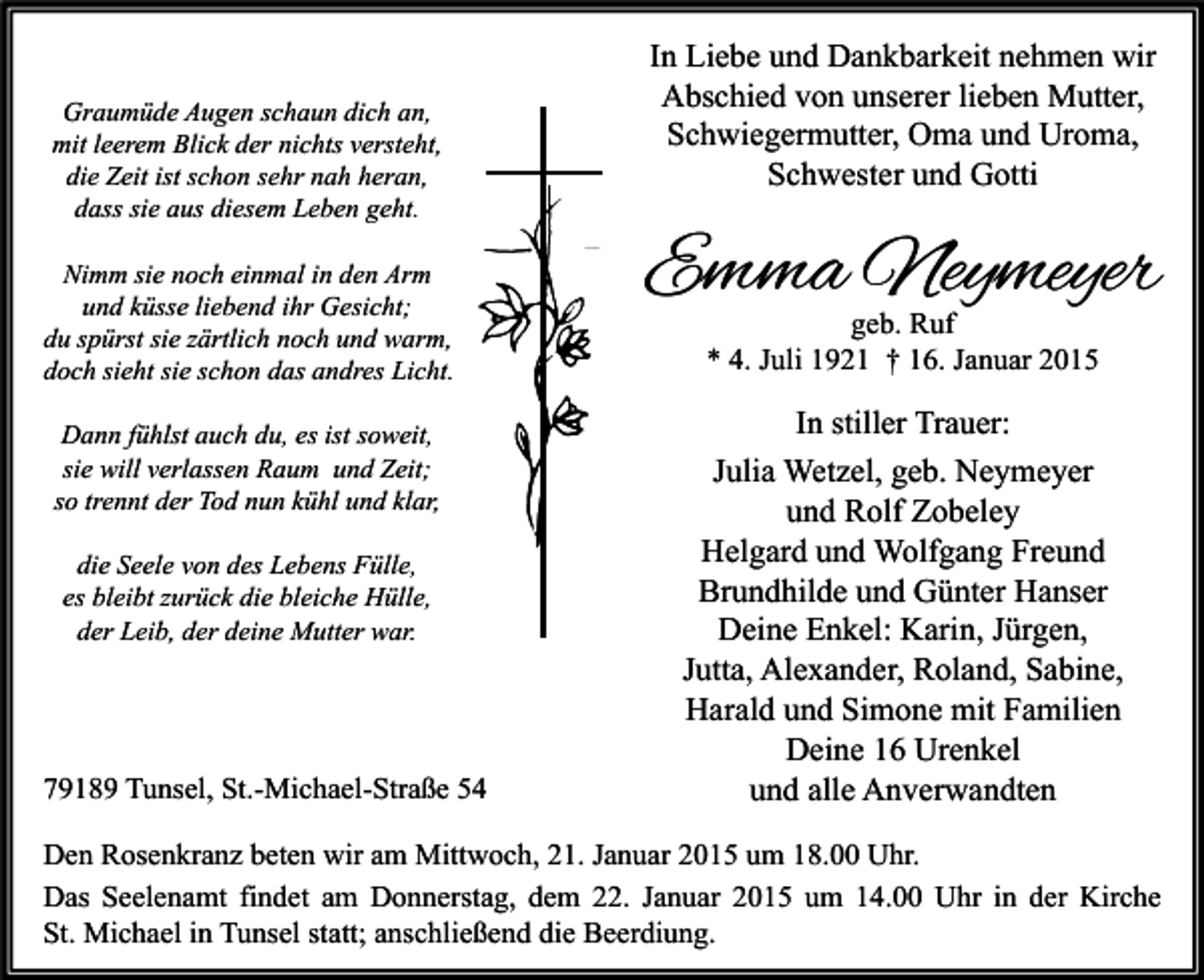 <p>Graumüde Augen schaun dich an,<br />mit leerem Blick der nichts versteht,<br />die Zeit ist schon sehr nah heran,<br />dass sie aus diesem Leben geht.<br />Nimm sie noch einmal in den Arm<br />und küsse liebend ihr Gesicht;<br />du spürst sie zärtlich noch und warm,<br />doch sieht sie schon das andres Licht.<br />Dann fühlst auch du, es ist soweit,<br />sie will verlassen Raum und Zeit;<br />so trennt der Tod nun kühl und klar,<br />die Seele von des Lebens Fülle,<br />es bleibt zurück die bleiche Hülle,<br />der Leib, der deine Mutter war.</p><p>79189 Tunsel, St.-Michael-Straße 54</p><p>In Liebe und Dankbarkeit nehmen wir<br />Abschied von unserer lieben Mutter,<br />Schwiegermutter, Oma und Uroma,<br />Schwester und Gotti</p><p>Emma Neymeyer<br />geb. Ruf<br />* 4. Juli 1921 † 16. Januar 2015</p><p>In stiller Trauer:<br />Julia Wetzel, geb. Neymeyer<br />und Rolf Zobeley<br />Helgard und Wolfgang Freund<br />Brundhilde und Günter Hanser<br />Deine Enkel: Karin, Jürgen,<br />Jutta, Alexander, Roland, Sabine,<br />Harald und Simone mit Familien<br />Deine 16 Urenkel<br />und alle Anverwandten</p><p>Den Rosenkranz beten wir am Mittwoch, 21. Januar 2015 um 18.00 Uhr.<br />Das Seelenamt findet am Donnerstag, dem 22. Januar 2015 um 14.00 Uhr in der Kirche<br />St. Michael in Tunsel statt; anschließend die Beerdiung.</p>