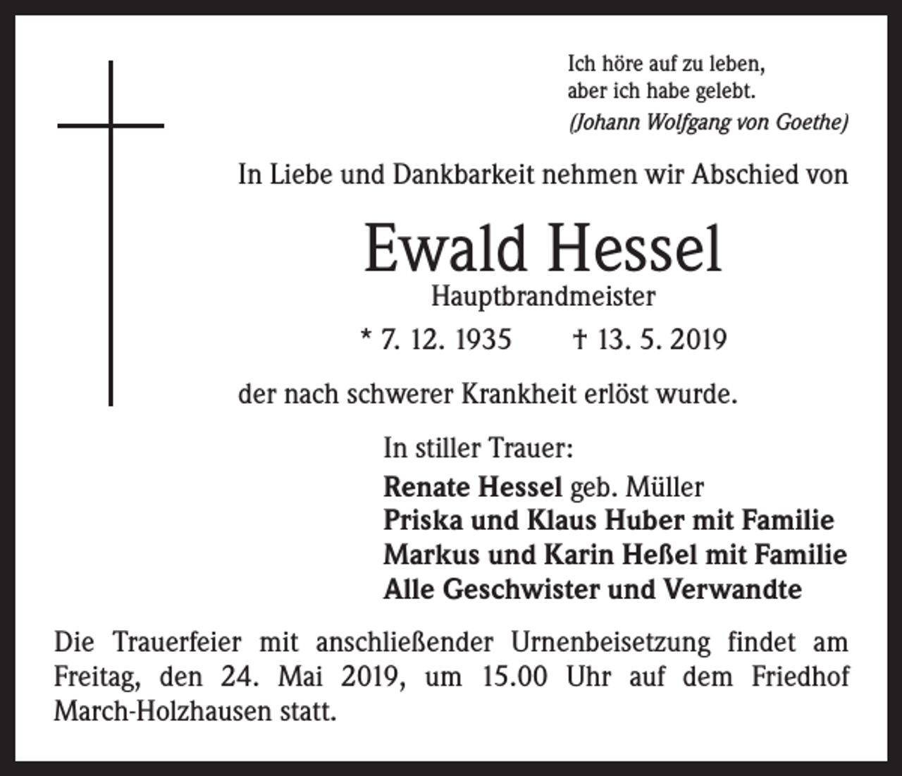 <p>Ich höre auf zu leben,<br />aber ich habe gelebt.<br />(Johann Wolfgang von Goethe)</p><p>In Liebe und Dankbarkeit nehmen wir Abschied von</p><p>Ewald<br />Hessel<br />Hauptbrandmeister<br />* 7. 12. 1935 † 13. 5. 2019<br />der nach schwerer Krankheit erlöst wurde.<br />In stiller Trauer:<br />Renate Hessel geb. Müller<br />Priska und Klaus Huber mit Familie<br />Markus und Karin Heßel mit Familie<br />Alle Geschwister und Verwandte<br />Die Trauerfeier mit anschließender Urnenbeisetzung findet am<br />­Freitag, den 24. Mai 2019, um 15.00 Uhr auf dem Friedhof<br />March-Holzhausen statt.</p>
