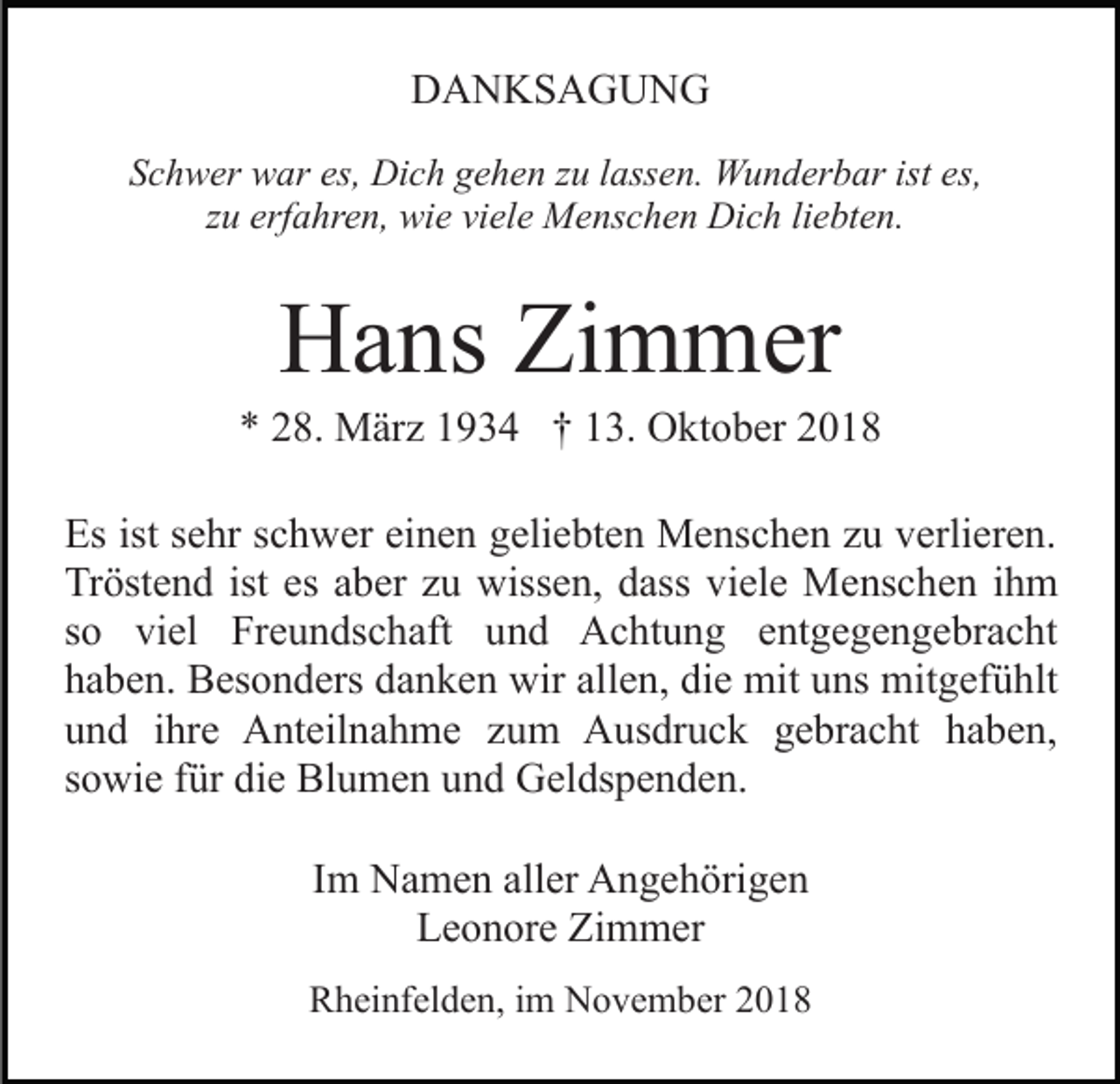 <p>DANKSAGUNG<br />Schwer war es, Dich gehen zu lassen. Wunderbar ist es,<br />zu erfahren, wie viele Menschen Dich liebten.</p><p>Hans Zimmer<br />* 28. März 1934 † 13. Oktober 2018<br />Es ist sehr schwer einen geliebten Menschen zu verlieren.<br />Tröstend ist es aber zu wissen, dass viele Menschen ihm<br />so viel Freundschaft und Achtung entgegengebracht<br />haben. Besonders danken wir allen, die mit uns mitgefühlt<br />und ihre Anteilnahme zum Ausdruck gebracht haben,<br />sowie für die Blumen und Geldspenden.<br />Im Namen aller Angehörigen<br />Leonore Zimmer<br />Rheinfelden, im November 2018</p>