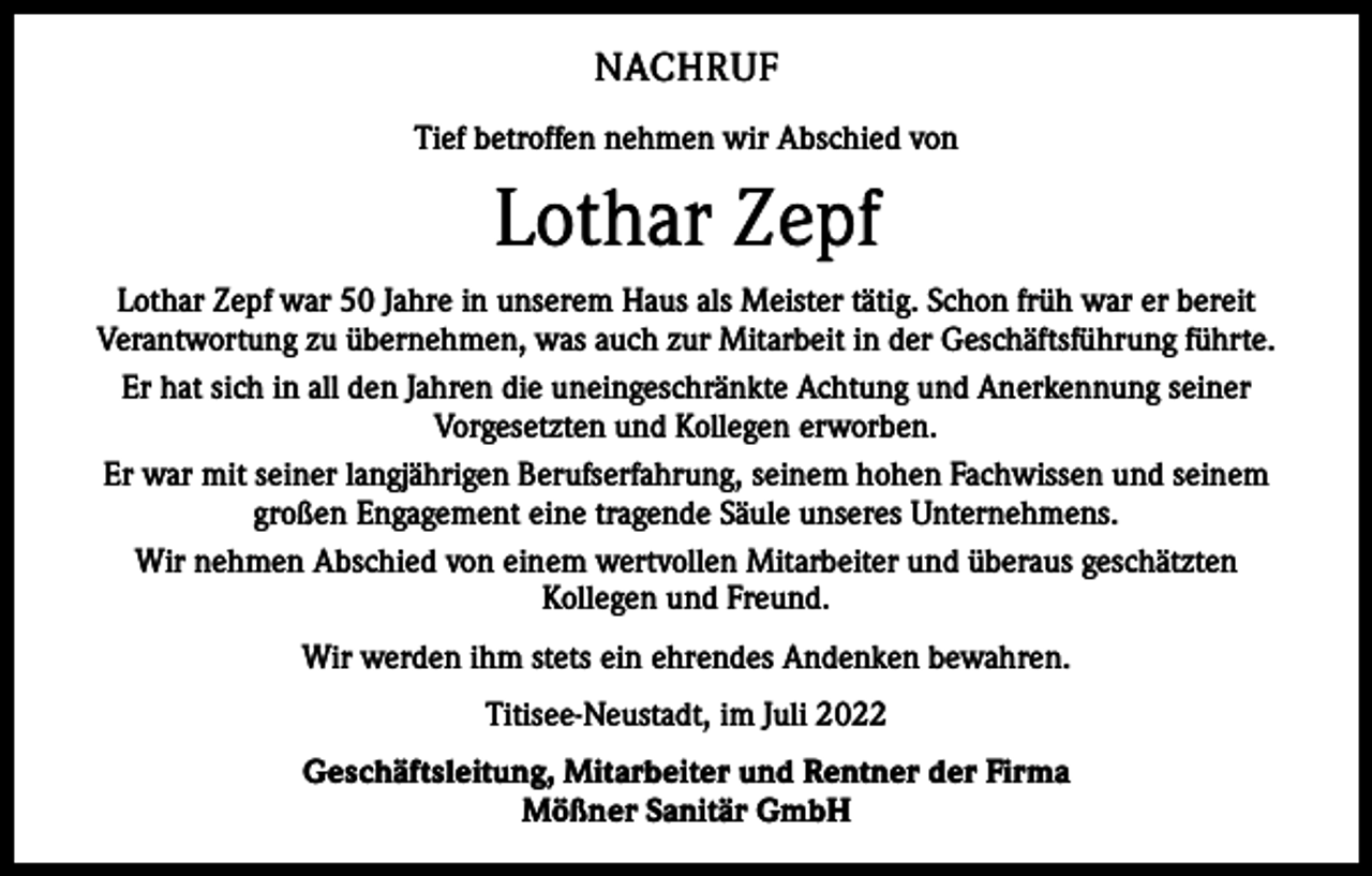 <p>NACHRUF<br />Tief betroffen nehmen wir Abschied von</p><p>Lothar Zepf<br />Lothar Zepf war 50 Jahre in unserem Haus als Meister tätig. Schon früh war er bereit<br />Verantwortung zu übernehmen, was auch zur Mitarbeit in der Geschäftsführung führte.<br />Er hat sich in all den Jahren die uneingeschränkte Achtung und Anerkennung seiner<br />Vorgesetzten und Kollegen erworben.<br />Er war mit seiner langjährigen Berufserfahrung, seinem hohen Fachwissen und seinem<br />großen Engagement eine tragende Säule unseres Unternehmens.<br />Wir nehmen Abschied von einem wertvollen Mitarbeiter und überaus geschätzten<br />Kollegen und Freund.<br />Wir werden ihm stets ein ehrendes Andenken bewahren.<br />Titisee-Neustadt, im Juli 2022<br />Geschäftsleitung, Mitarbeiter und Rentner der Firma<br />Mößner Sanitär GmbH</p>