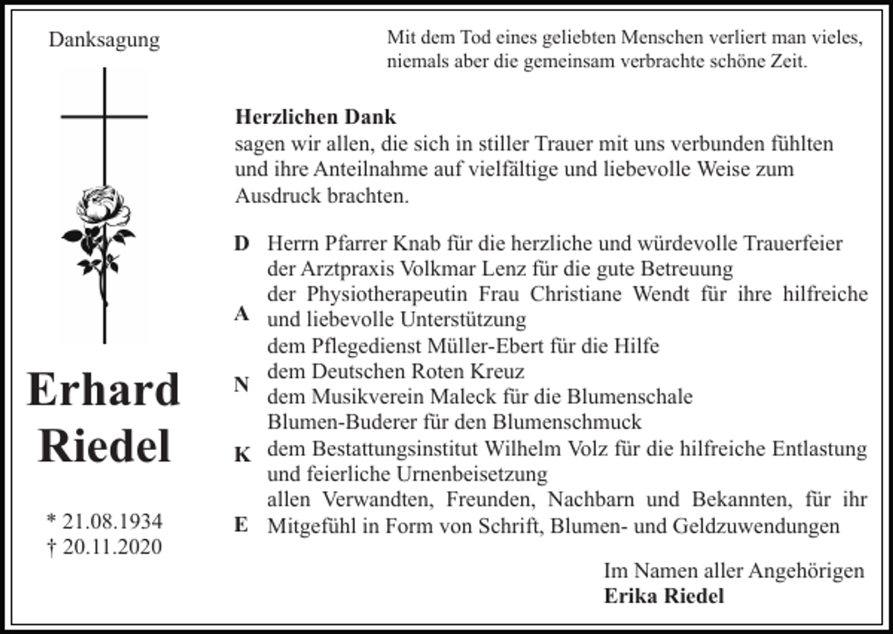 <p>Danksagung</p><p>Mit dem Tod eines geliebten Menschen verliert man vieles,<br />niemals aber die gemeinsam verbrachte schöne Zeit.</p><p>Herzlichen Dank<br />sagen wir allen, die sich in stiller Trauer mit uns verbunden fühlten<br />und ihre Anteilnahme auf vielfältige und liebevolle Weise zum<br />Ausdruck brachten.</p><p>Erhard<br />Riedel<br />* 21.08.1934<br />† 20.11.2020</p><p>D Herrn Pfarrer Knab für die herzliche und würdevolle Trauerfeier<br />der Arztpraxis Volkmar Lenz für die gute Betreuung<br />der Physiotherapeutin Frau Christiane Wendt für ihre hilfreiche<br />A und liebevolle Unterstützung<br />dem Pflegedienst Müller-Ebert für die Hilfe<br />dem Deutschen Roten Kreuz<br />N<br />dem Musikverein Maleck für die Blumenschale<br />Blumen-Buderer für den Blumenschmuck<br />K dem Bestattungsinstitut Wilhelm Volz für die hilfreiche Entlastung<br />und feierliche Urnenbeisetzung<br />allen Verwandten, Freunden, Nachbarn und Bekannten, für ihr<br />E Mitgefühl in Form von Schrift, Blumen- und Geldzuwendungen<br />Im Namen aller Angehörigen<br />Erika Riedel</p>