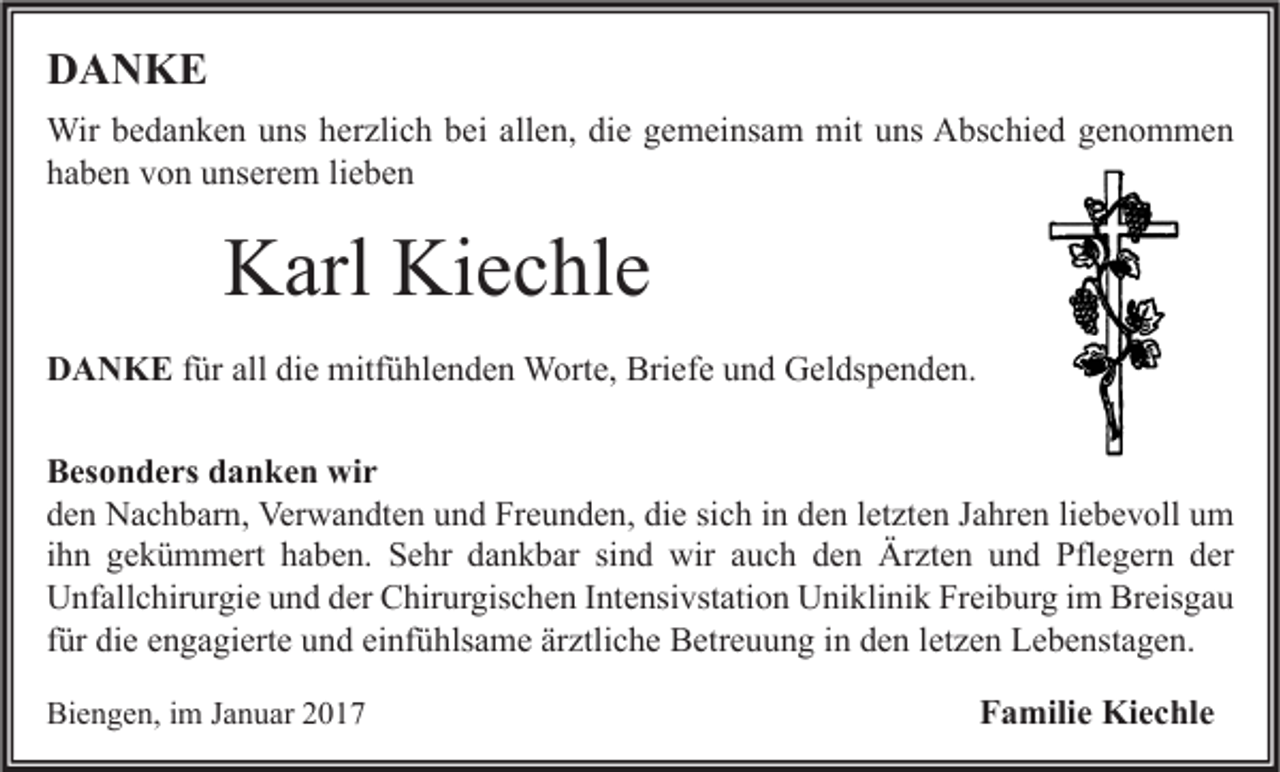 <p>DANKE<br />Wir bedanken uns herzlich bei allen, die gemeinsam mit uns Abschied genommen<br />haben von unserem lieben</p><p>Karl Kiechle<br />DANKE für all die mitfühlenden Worte, Briefe und Geldspenden.<br />Besonders danken wir<br />den Nachbarn, Verwandten und Freunden, die sich in den letzten Jahren liebevoll um<br />ihn gekümmert haben. Sehr dankbar sind wir auch den Ärzten und Pflegern der<br />Unfallchirurgie und der Chirurgischen Intensivstation Uniklinik Freiburg im Breisgau<br />für die engagierte und einfühlsame ärztliche Betreuung in den letzen Lebenstagen.<br />Biengen, im Januar 2017</p><p>Familie Kiechle</p>