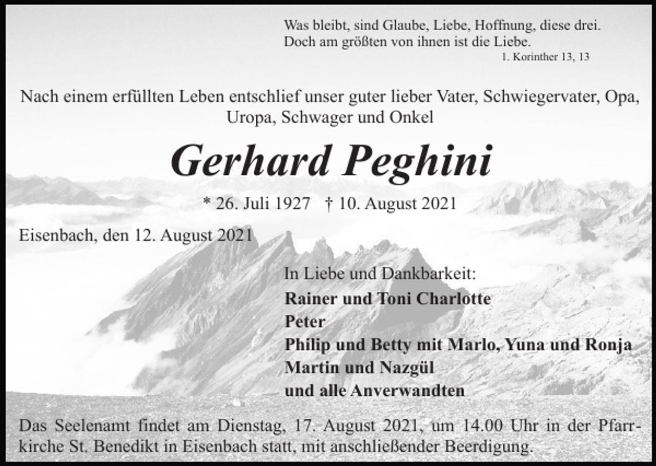 <p>Was bleibt, sind Glaube, Liebe, Hoffnung, diese drei.<br />Doch am größten von ihnen ist die Liebe.<br />1. Korinther 13, 13</p><p>Nach einem erfüllten Leben entschlief unser guter lieber Vater, Schwiegervater, Opa,<br />Uropa, Schwager und Onkel</p><p>Gerhard Peghini<br />* 26. Juli 1927 † 10. August 2021<br />Eisenbach, den 12. August 2021<br />In Liebe und Dankbarkeit:<br />Rainer und Toni Charlotte<br />Peter<br />Philip und Betty mit Marlo, Yuna und Ronja<br />Martin und Nazgül<br />und alle Anverwandten<br />Das Seelenamt findet am Dienstag, 17. August 2021, um 14.00 Uhr in der Pfarrkirche St. Benedikt in Eisenbach statt, mit anschließender Beerdigung.</p>