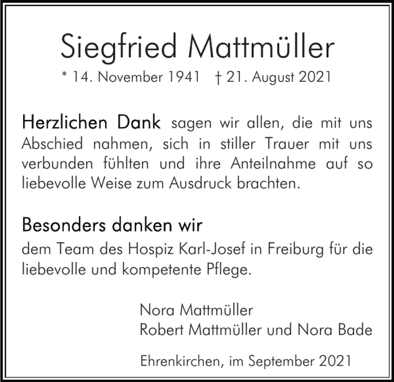 <p>Siegfried Mattmüller<br />* 14. November 1941 † 21. August 2021</p><p>sagen wir allen, die mit uns<br />Abschied nahmen, sich in stiller Trauer mit uns<br />verbunden fühlten und ihre Anteilnahme auf so<br />liebevolle Weise zum Ausdruck brachten.</p><p>dem Team des Hospiz Karl-Josef in Freiburg für die<br />liebevolle und kompetente Pflege.<br />Nora Mattmüller<br />Robert Mattmüller und Nora Bade<br />Ehrenkirchen, im September 2021</p>