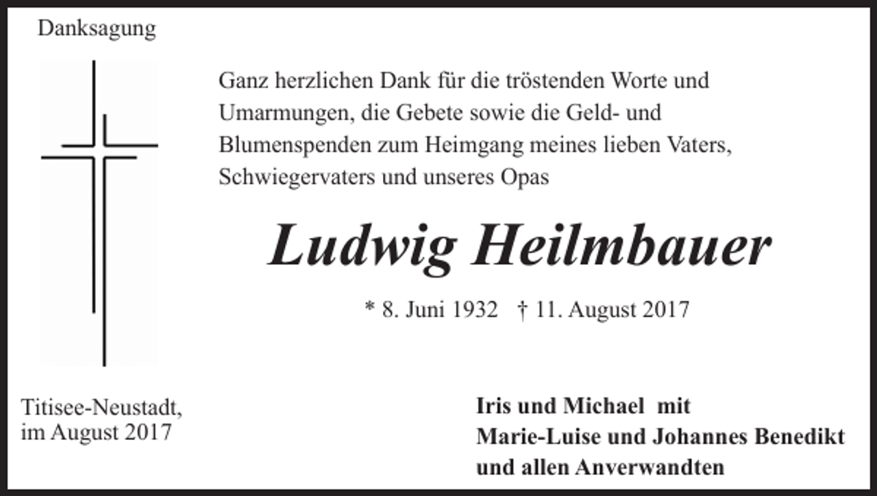 <p>Danksagung<br />Ganz herzlichen Dank für die tröstenden Worte und<br />Umarmungen, die Gebete sowie die Geld- und<br />Blumenspenden zum Heimgang meines lieben Vaters,<br />Schwiegervaters und unseres Opas</p><p>Ludwig Heilmbauer<br />* 8. Juni 1932 † 11. August 2017</p><p>Titisee-Neustadt,<br />im August 2017</p><p>Iris und Michael mit<br />Marie-Luise und Johannes Benedikt<br />und allen Anverwandten</p>