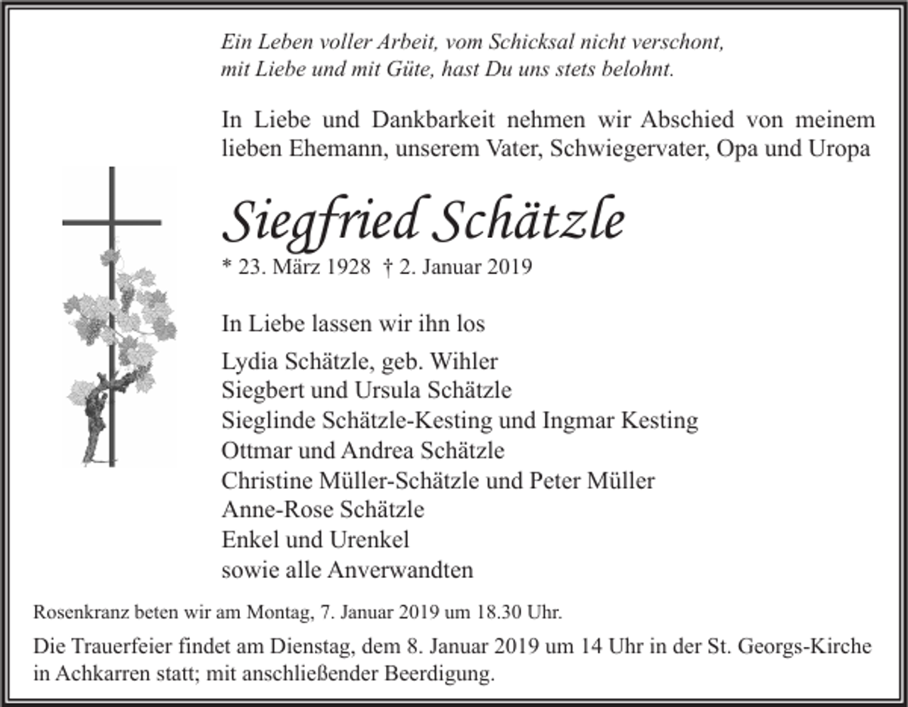 <p>Ein Leben voller Arbeit, vom Schicksal nicht verschont,<br />mit Liebe und mit Güte, hast Du uns stets belohnt.</p><p>In Liebe und Dankbarkeit nehmen wir Abschied von meinem<br />lieben Ehemann, unserem Vater, Schwiegervater, Opa und Uropa</p><p>Siegfried Schätzle<br />* 23. März 1928 † 2. Januar 2019</p><p>In Liebe lassen wir ihn los<br />Lydia Schätzle, geb. Wihler<br />Siegbert und Ursula Schätzle<br />Sieglinde Schätzle-Kesting und Ingmar Kesting<br />Ottmar und Andrea Schätzle<br />Christine Müller-Schätzle und Peter Müller<br />Anne-Rose Schätzle<br />Enkel und Urenkel<br />sowie alle Anverwandten<br />Rosenkranz beten wir am Montag, 7. Januar 2019 um 18.30 Uhr.</p><p>Die Trauerfeier findet am Dienstag, dem 8. Januar 2019 um 14 Uhr in der St. Georgs-Kirche<br />in Achkarren statt; mit anschließender Beerdigung.</p>