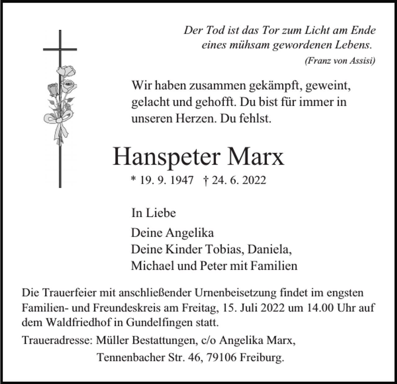 <p>Der Tod ist das Tor zum Licht am Ende<br />eines mühsam gewordenen Lebens.<br />(Franz von Assisi)</p><p>Wir haben zusammen gekämpft, geweint,<br />gelacht und gehofft. Du bist für immer in<br />unseren Herzen. Du fehlst.</p><p>Hanspeter Marx<br />* 19. 9. 1947 † 24. 6. 2022</p><p>In Liebe<br />Deine Angelika<br />Deine Kinder Tobias, Daniela,<br />Michael und Peter mit Familien<br />Die Trauerfeier mit anschließender Urnenbeisetzung findet im engsten<br />Familien- und Freundeskreis am Freitag, 15. Juli 2022 um 14.00 Uhr auf<br />dem Waldfriedhof in Gundelfingen statt.<br />Traueradresse: Müller Bestattungen, c/o Angelika Marx,<br />Tennenbacher Str. 46, 79106 Freiburg.</p>