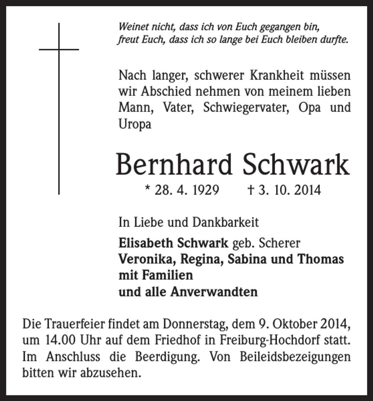 <p>Weinet nicht, dass ich von Euch gegangen bin,<br />freut Euch, dass ich so lange bei Euch bleiben durfte.</p><p>Nach langer, schwerer Krankheit müssen<br />wir Abschied nehmen von meinem lieben<br />Mann, Vater, Schwiegervater, Opa und<br />Uropa</p><p>Bernhard Schwark<br />* 28. 4. 1929 † 3. 10. 2014</p><p>In Liebe und Dankbarkeit<br />Elisabeth Schwark geb. Scherer<br />Veronika, Regina, Sabina und Thomas<br />mit Familien<br />und alle Anverwandten<br />Die Trauerfeier findet am Donnerstag, dem 9. Oktober 2014,<br />um 14.00 Uhr auf dem Friedhof in Freiburg-Hochdorf statt.<br />Im Anschluss die Beerdigung. Von Beileidsbezeigungen<br />­bitten wir abzusehen.</p>