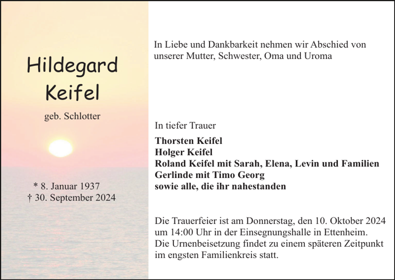 <p>Hildegard<br />Keifel</p><p>In Liebe und Dankbarkeit nehmen wir Abschied von<br />unserer Mutter, Schwester, Oma und Uroma</p><p>geb. Schlotter<br />In tiefer Trauer</p><p>* 8. Januar 1937<br />† 30. September 2024</p><p>Thorsten Keifel<br />Holger Keifel<br />Roland Keifel mit Sarah, Elena, Levin und Familien<br />Gerlinde mit Timo Georg<br />sowie alle, die ihr nahestanden</p><p>Die Trauerfeier ist am Donnerstag, den 10. Oktober 2024<br />um 14:00 Uhr in der Einsegnungshalle in Ettenheim.<br />Die Urnenbeisetzung findet zu einem späteren Zeitpunkt<br />im engsten Familienkreis statt.</p>