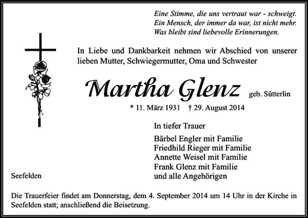 <p>Eine Stimme, die uns vertraut war - schweigt.<br />Ein Mensch, der immer da war, ist nicht mehr.<br />Was bleibt sind liebevolle Erinnerungen.</p><p>In Liebe und Dankbarkeit nehmen wir Abschied von unserer<br />lieben Mutter, Schwiegermutter, Oma und Schwester</p><p>Martha Glenz<br />* 11. März 1931</p><p>Seefelden</p><p>geb. Sütterlin</p><p>† 29. August 2014</p><p>In tiefer Trauer<br />Bärbel Engler mit Familie<br />Friedhild Rieger mit Familie<br />Annette Weisel mit Familie<br />Frank Glenz mit Familie<br />und alle Angehörigen</p><p>Die Trauerfeier findet am Donnerstag, dem 4. September 2014 um 14 Uhr in der Kirche in<br />Seefelden statt; anschließend die Beisetzung.</p>