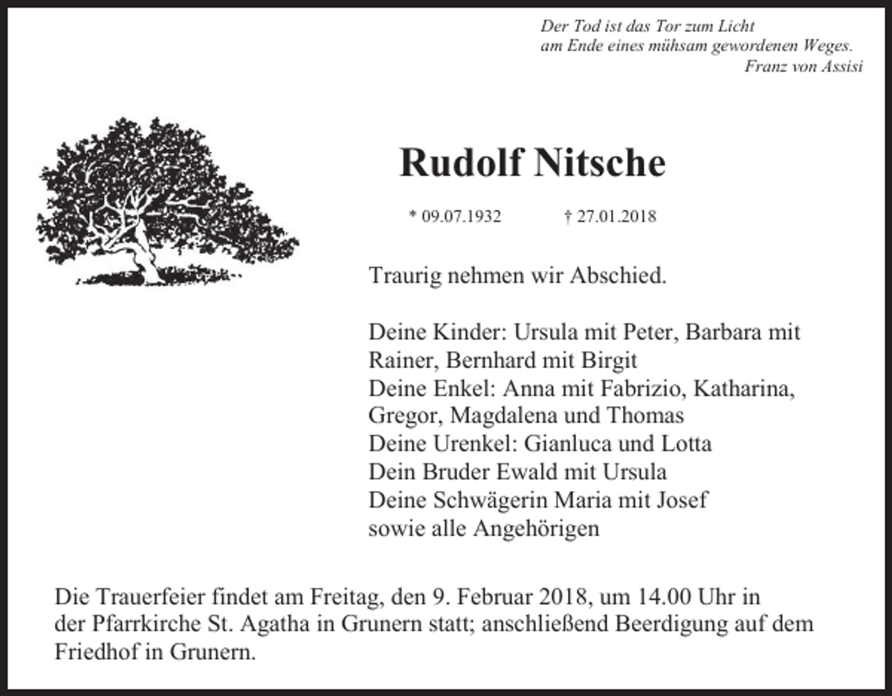 <p>Der Tod ist das Tor zum Licht<br />am Ende eines mühsam gewordenen Weges.<br />Franz von Assisi</p><p>Rudolf Nitsche<br />* 09.07.1932</p><p>† 27.01.2018</p><p>Traurig nehmen wir Abschied.<br />Deine Kinder: Ursula mit Peter, Barbara mit<br />Rainer, Bernhard mit Birgit<br />Deine Enkel: Anna mit Fabrizio, Katharina,<br />Gregor, Magdalena und Thomas<br />Deine Urenkel: Gianluca und Lotta<br />Dein Bruder Ewald mit Ursula<br />Deine Schwägerin Maria mit Josef<br />sowie alle Angehörigen<br />Die Trauerfeier findet am Freitag, den 9. Februar 2018, um 14.00 Uhr in<br />der Pfarrkirche St. Agatha in Grunern statt; anschließend Beerdigung auf dem<br />Friedhof in Grunern.</p>