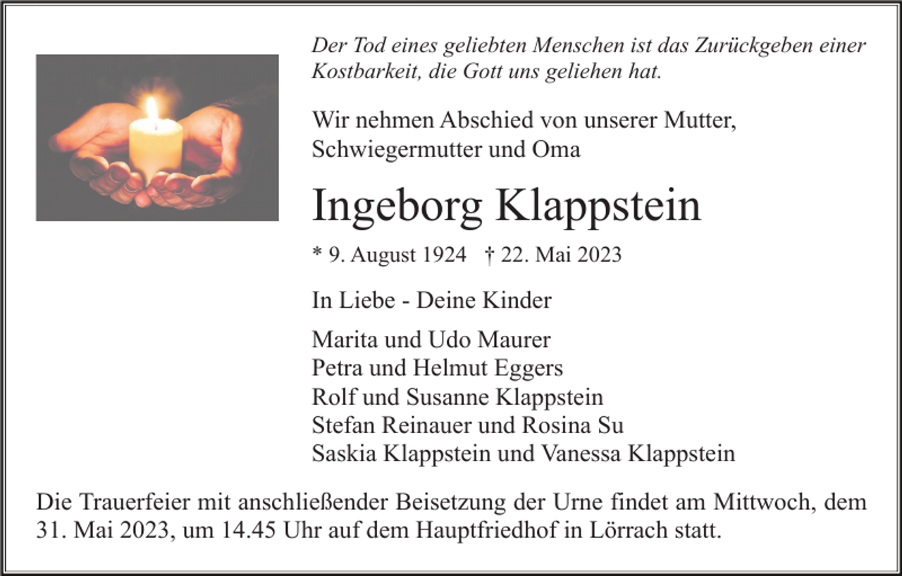 <p>Der Tod eines geliebten Menschen ist das Zurückgeben einer<br />Kostbarkeit, die Gott uns geliehen hat.</p><p>Wir nehmen Abschied von unserer Mutter,<br />Schwiegermutter und Oma</p><p>Ingeborg Klappstein<br />* 9. August 1924 † 22. Mai 2023</p><p>In Liebe - Deine Kinder<br />Marita und Udo Maurer<br />Petra und Helmut Eggers<br />Rolf und Susanne Klappstein<br />Stefan Reinauer und Rosina Su<br />Saskia Klappstein und Vanessa Klappstein<br />Die Trauerfeier mit anschließender Beisetzung der Urne findet am Mittwoch, dem<br />31. Mai 2023, um 14.45 Uhr auf dem Hauptfriedhof in Lörrach statt.</p>