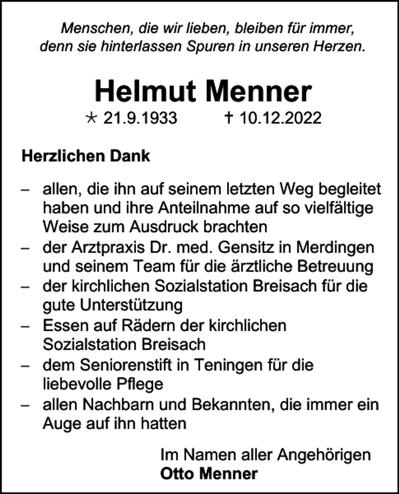 <p>Menschen, die wir lieben, bleiben für immer,<br />denn sie hinterlassen Spuren in unseren Herzen.</p><p>Helmut Menner<br /> 21.9.1933</p><p> 10.12.2022</p><p>Herzlichen Dank<br />− allen, die ihn auf seinem letzten Weg begleitet<br />haben und ihre Anteilnahme auf so vielfältige<br />Weise zum Ausdruck brachten<br />− der Arztpraxis Dr. med. Gensitz in Merdingen<br />und seinem Team für die ärztliche Betreuung<br />− der kirchlichen Sozialstation Breisach für die<br />gute Unterstützung<br />− Essen auf Rädern der kirchlichen<br />Sozialstation Breisach<br />− dem Seniorenstift in Teningen für die<br />liebevolle Pflege<br />− allen Nachbarn und Bekannten, die immer ein<br />Auge auf ihn hatten<br />Im Namen aller Angehörigen<br />Otto Menner</p>