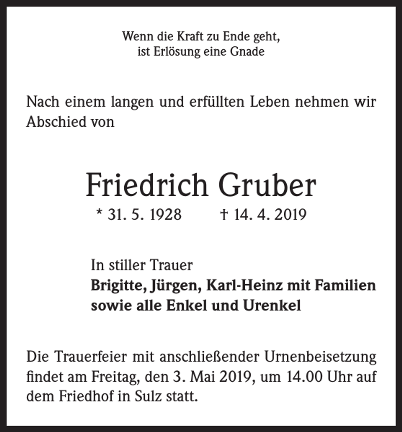 <p>Wenn die Kraft zu Ende geht,<br />ist Erlösung eine Gnade</p><p>Nach einem langen und erfüllten Leben nehmen wir<br />Abschied von</p><p>Friedrich Gruber<br />* 31. 5. 1928</p><p>† 14. 4. 2019</p><p>In stiller Trauer<br />Brigitte, Jürgen, Karl-Heinz mit Familien<br />sowie alle Enkel und Urenkel<br />Die Trauerfeier mit anschließender Urnenbeisetzung<br />findet am Freitag, den 3. Mai 2019, um 14.00 Uhr auf<br />dem Friedhof in Sulz statt.</p>