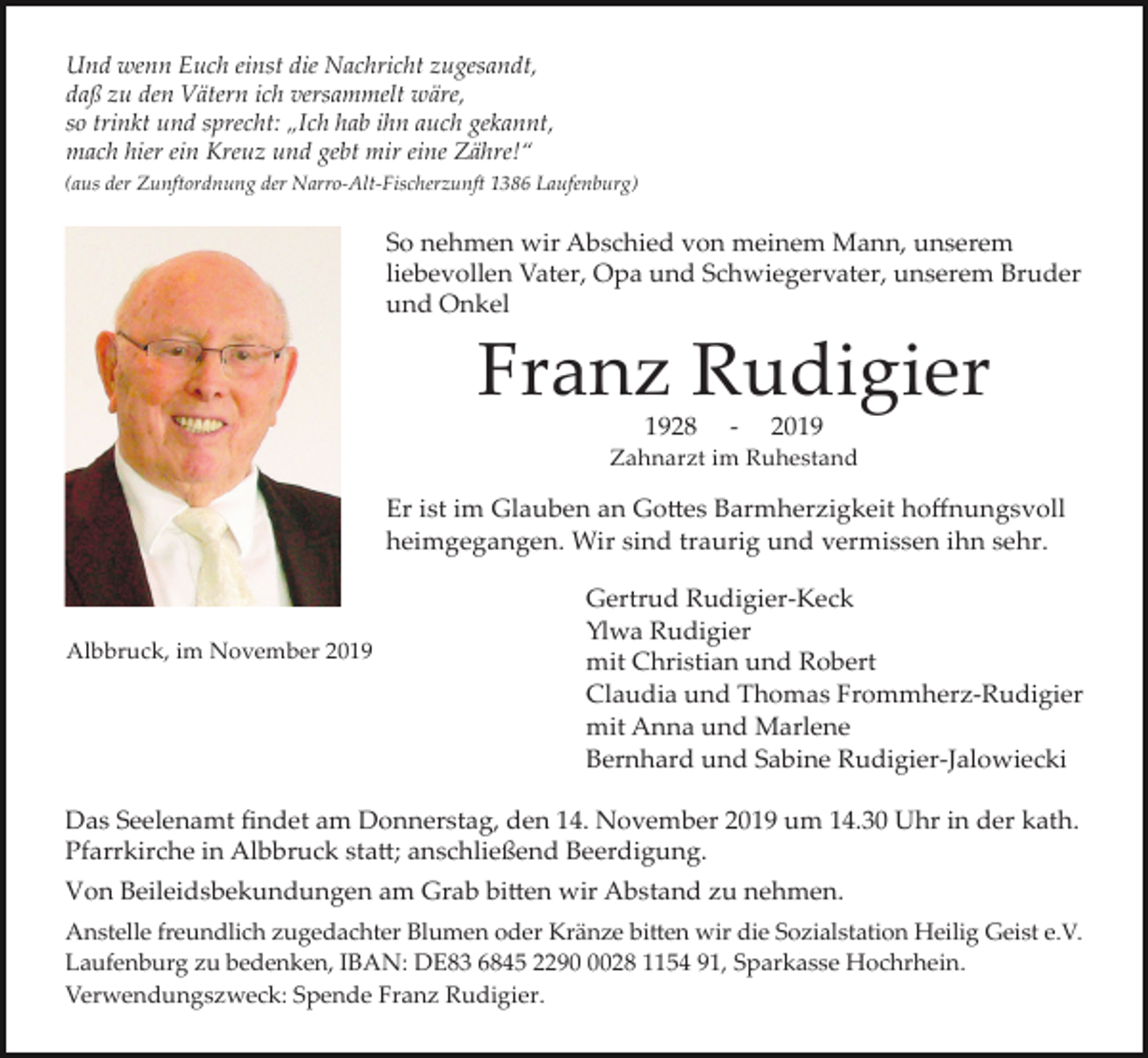 <p>Und wenn Euch einst die Nachricht zugesandt,<br />daß zu den Vätern ich versammelt wäre,<br />so trinkt und sprecht: „Ich hab ihn auch gekannt,<br />mach hier ein Kreuz und gebt mir eine Zähre!“<br />(aus der Zunftordnung der Narro-Alt-Fischerzunft 1386 Laufenburg)</p><p>So nehmen wir Abschied von meinem Mann, unserem<br />liebevollen Vater, Opa und Schwiegervater, unserem Bruder<br />und Onkel</p><p>Franz Rudigier<br />1928</p><p>-</p><p>2019</p><p>Zahnarzt im Ruhestand</p><p>Er ist im Glauben an Go�es Barmherzigkeit hoffnungsvoll<br />heimgegangen. Wir sind traurig und vermissen ihn sehr.</p><p>Albbruck, im November 2019</p><p>Gertrud Rudigier-Keck<br />Ylwa Rudigier<br />mit Christian und Robert<br />Claudia und Thomas Frommherz-Rudigier<br />mit Anna und Marlene<br />Bernhard und Sabine Rudigier-Jalowiecki</p><p>Das Seelenamt findet am Donnerstag, den 14. November 2019 um 14.30 Uhr in der kath.<br />Pfarrkirche in Albbruck sta�; anschließend Beerdigung.<br />Von Beileidsbekundungen am Grab bi�en wir Abstand zu nehmen.<br />Anstelle freundlich zugedachter Blumen oder Kränze bi�en wir die Sozialstation Heilig Geist e.V.<br />Laufenburg zu bedenken, IBAN: DE83 6845 229028 1154 91, Sparkasse Hochrhein.<br />Verwendungszweck: Spende Franz Rudigier.</p>