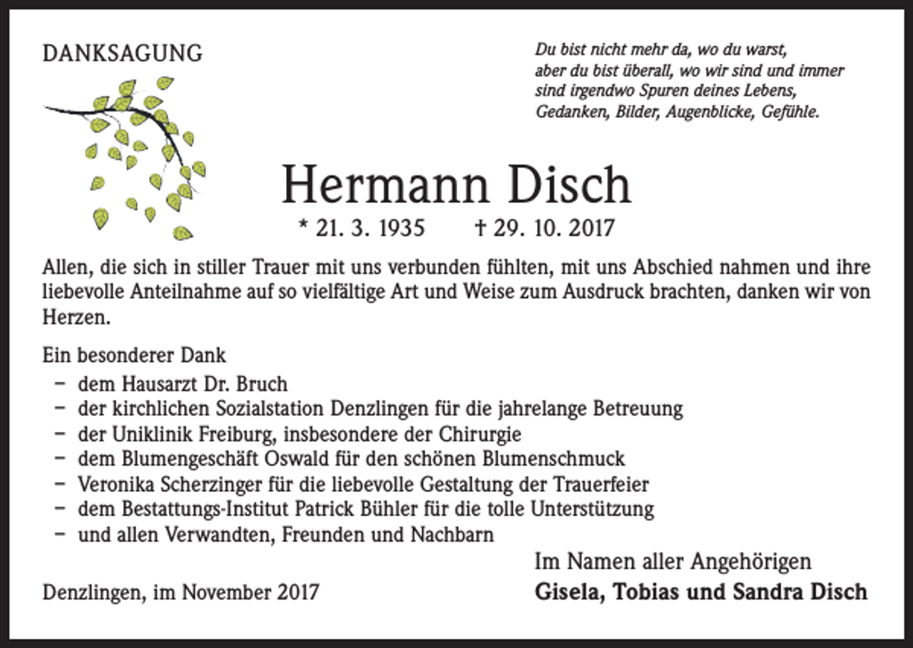 <p>DANKSAGUNG</p><p>Du bist nicht mehr da, wo du warst,<br />aber du bist überall, wo wir sind und immer<br />sind irgendwo Spuren deines Lebens,<br />Gedanken, Bilder, Augenblicke, Gefühle.</p><p>Hermann Disch<br />* 21. 3. 1935 † 29. 10. 2017</p><p>Allen, die sich in stiller Trauer mit uns verbunden fühlten, mit uns Abschied nahmen und ihre<br />liebevolle Anteilnahme auf so vielfältige Art und Weise zum Ausdruck brachten, danken wir von<br />Herzen.<br />Ein besonderer Dank<br />– dem Hausarzt Dr. Bruch<br />– der kirchlichen Sozialstation Denzlingen für die jahrelange Betreuung<br />– der Uniklinik Freiburg, insbesondere der Chirurgie<br />– dem Blumengeschäft Oswald für den schönen Blumenschmuck<br />– Veronika Scherzinger für die liebevolle Gestaltung der Trauerfeier<br />– dem Bestattungs-Institut Patrick Bühler für die tolle Unterstützung<br />– und allen Verwandten, Freunden und Nachbarn<br />Denzlingen, im November 2017</p><p>Im Namen aller Angehörigen<br />Gisela, Tobias und Sandra Disch</p>