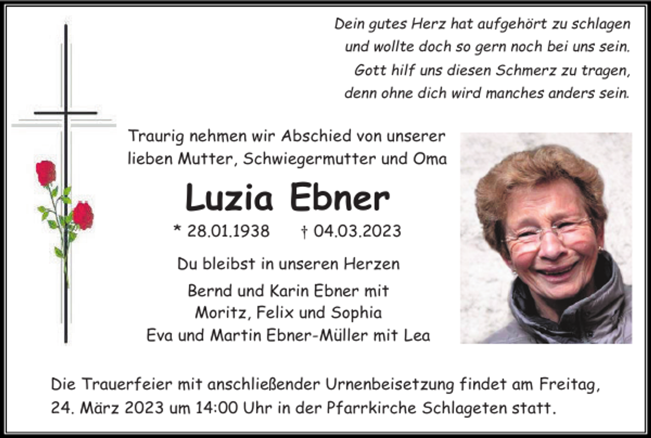 <p>Dein gutes Herz hat aufgehört zu schlagen<br />und wollte doch so gern noch bei uns sein.<br />Gott hilf uns diesen Schmerz zu tragen,<br />denn ohne dich wird manches anders sein.</p><p>Traurig nehmen wir Abschied von unserer<br />lieben Mutter, Schwiegermutter und Oma</p><p>Luzia Ebner<br />* 28.01.1938</p><p>† 04.03.2023</p><p>Du bleibst in unseren Herzen<br />Bernd und Karin Ebner mit<br />Moritz, Felix und Sophia<br />Eva und Martin Ebner-Müller mit Lea<br />Die Trauerfeier mit anschließender Urnenbeisetzung findet am Freitag,<br />24. März 2023 um 14:00 Uhr in der Pfarrkirche Schlageten statt .</p>