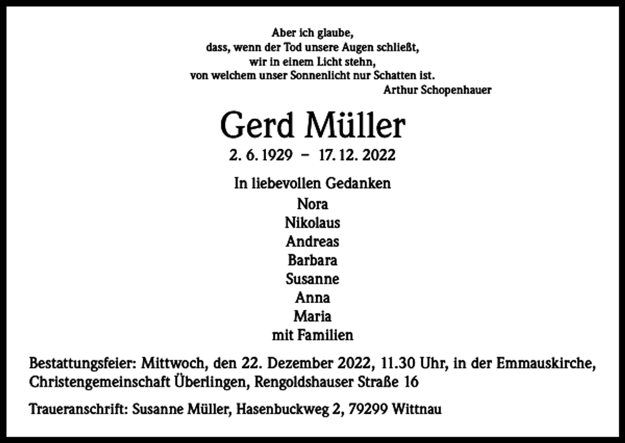 <p>Aber ich glaube,<br />dass, wenn der Tod unsere Augen schließt,<br />wir in einem Licht stehn,<br />von welchem unser Sonnenlicht nur Schatten ist.<br />Arthur Schopenhauer</p><p>Gerd Müller<br />2. 6. 1929 – 17. 12. 2022<br />In liebevollen Gedanken<br />Nora<br />Nikolaus<br />Andreas<br />Barbara<br />Susanne<br />Anna<br />Maria<br />mit Familien<br />Bestattungsfeier: Mittwoch, den 22. Dezember 2022, 11.30 Uhr, in der Emmaus­kirche,<br />Christengemeinschaft Überlingen, Rengoldshauser Straße 16<br />Traueranschrift: Susanne Müller, Hasenbuckweg 2, 79299 Wittnau</p>