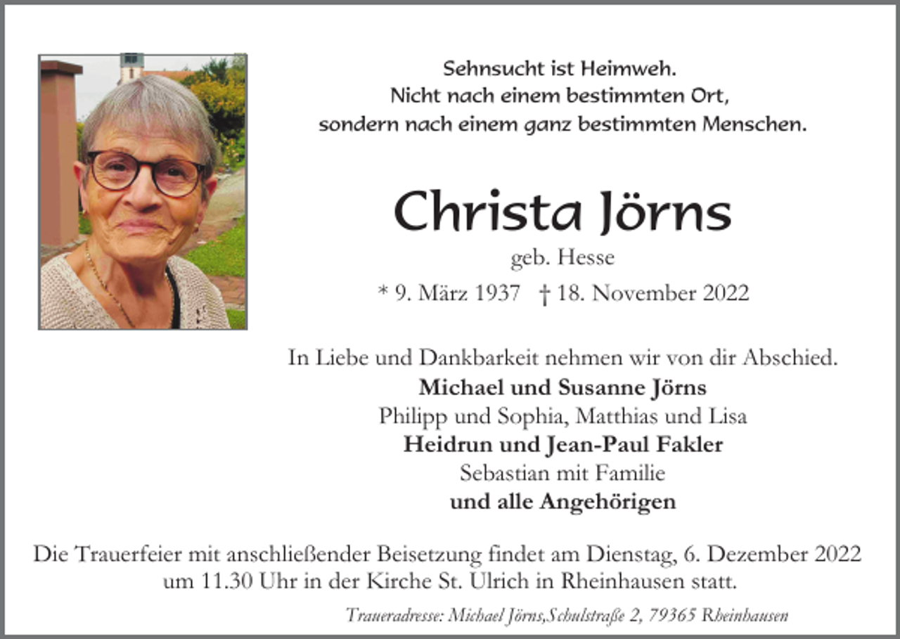 <p>Sehnsucht ist Heimweh.<br />Nicht nach einem bestimmten Ort,<br />sondern nach einem ganz bestimmten Menschen.</p><p>Christa Jörns<br />geb. Hesse<br />* 9. März 1937 † 18. November 2022<br />In Liebe und Dankbarkeit nehmen wir von dir Abschied.<br />Michael und Susanne Jörns<br />Philipp und Sophia, Matthias und Lisa<br />Heidrun und Jean-Paul Fakler<br />Sebastian mit Familie<br />und alle Angehörigen<br />Die Trauerfeier mit anschließender Beisetzung findet am Dienstag, 6. Dezember 2022<br />um 11.30 Uhr in der Kirche St. Ulrich in Rheinhausen statt.<br />Traueradresse: Michael Jörns,Schulstraße 2, 79365 Rheinhausen</p>