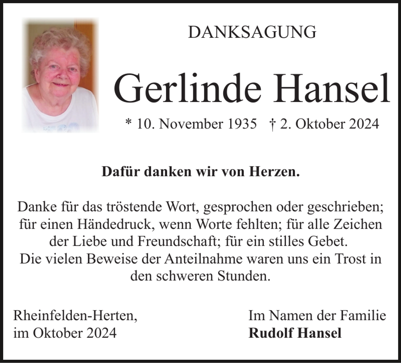 <p>DANKSAGUNG</p><p>Gerlinde Hansel<br />* 10. November 1935 † 2. Oktober 2024<br />Dafür danken wir von Herzen.<br />Danke für das tröstende Wort, gesprochen oder geschrieben;<br />für einen Händedruck, wenn Worte fehlten; für alle Zeichen<br />der Liebe und Freundschaft; für ein stilles Gebet.<br />Die vielen Beweise der Anteilnahme waren uns ein Trost in<br />den schweren Stunden.<br />Rheinfelden-Herten,<br />im Oktober 2024</p><p>Im Namen der Familie<br />Rudolf Hansel</p>