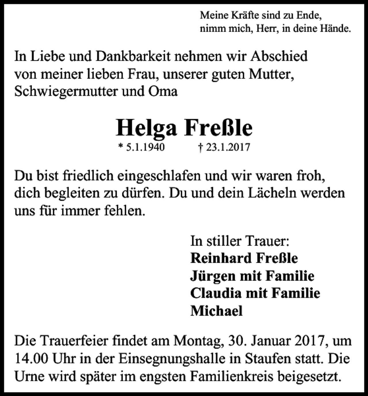 <p>Meine Kräfte sind zu Ende,<br />nimm mich, Herr, in deine Hände.</p><p>In Liebe und Dankbarkeit nehmen wir Abschied<br />von meiner lieben Frau, unserer guten Mutter,<br />Schwiegermutter und Oma</p><p>Helga Freßle<br />* 5.1.1940</p><p>† 23.1.2017</p><p>Du bist friedlich eingeschlafen und wir waren froh,<br />dich begleiten zu dürfen. Du und dein Lächeln werden<br />uns für immer fehlen.<br />In stiller Trauer:<br />Reinhard Freßle<br />Jürgen mit Familie<br />Claudia mit Familie<br />Michael<br />Die Trauerfeier findet am Montag, 30. Januar 2017, um<br />14.00 Uhr in der Einsegnungshalle in Staufen statt. Die<br />Urne wird später im engsten Familienkreis beigesetzt.</p>