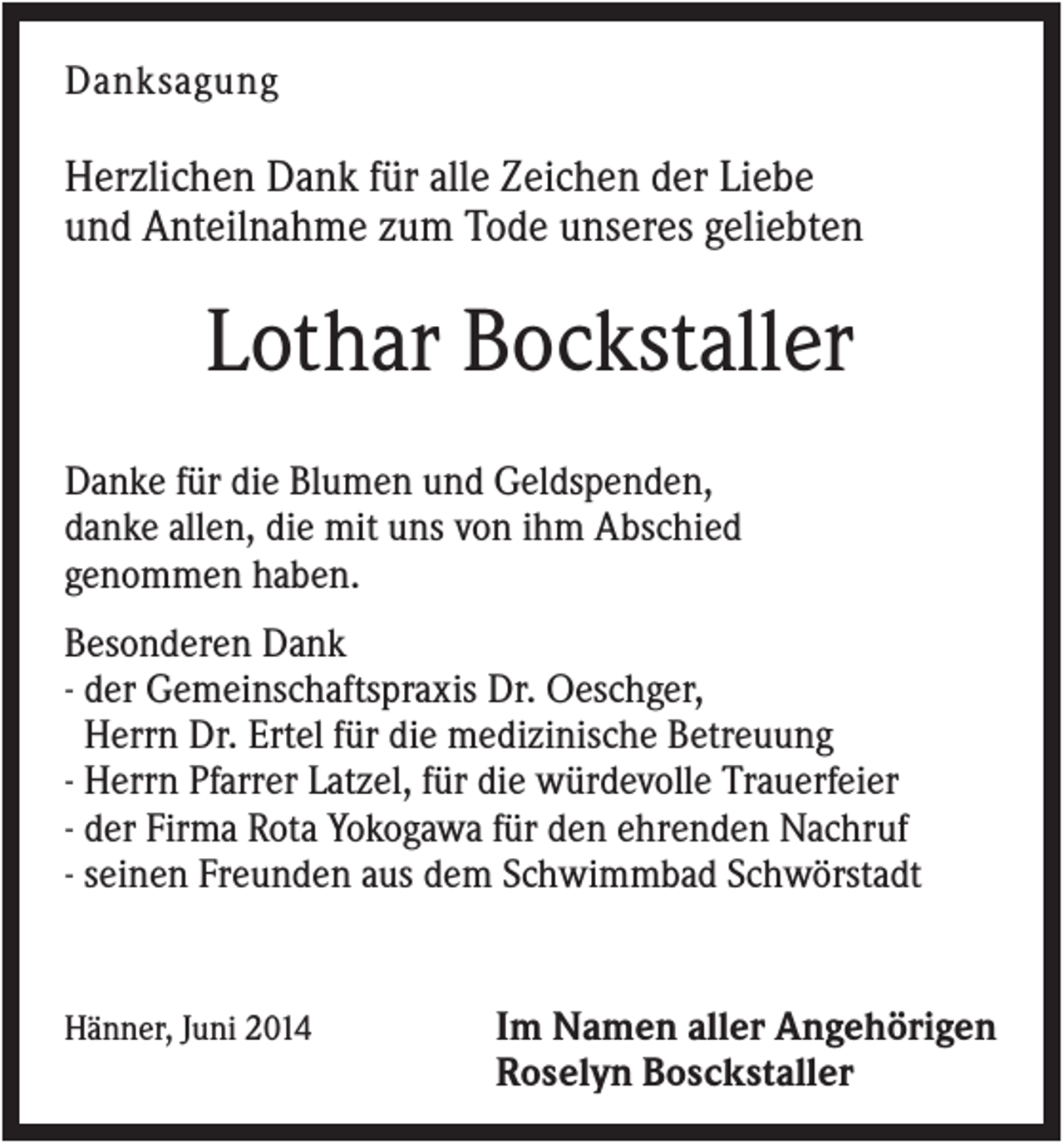 <p>Danksagung</p><p>Herzlichen Dank für alle Zeichen der Liebe<br />und Anteilnahme zum Tode unseres geliebten</p><p>Lothar Bockstaller<br />Danke für die Blumen und Geldspenden,<br />danke allen, die mit uns von ihm Abschied<br />genommen haben.<br />Besonderen Dank<br />- der Gemeinschaftspraxis Dr. Oeschger,<br />Herrn Dr. Ertel für die medizinische Betreuung<br />- Herrn Pfarrer Latzel, für die würdevolle Trauerfeier<br />- der Firma Rota Yokogawa für den ehrenden Nachruf<br />- seinen Freunden aus dem Schwimmbad Schwörstadt</p><p>Hänner, Juni 2014</p><p>Im Namen aller Angehörigen<br />Roselyn Bosckstaller</p>