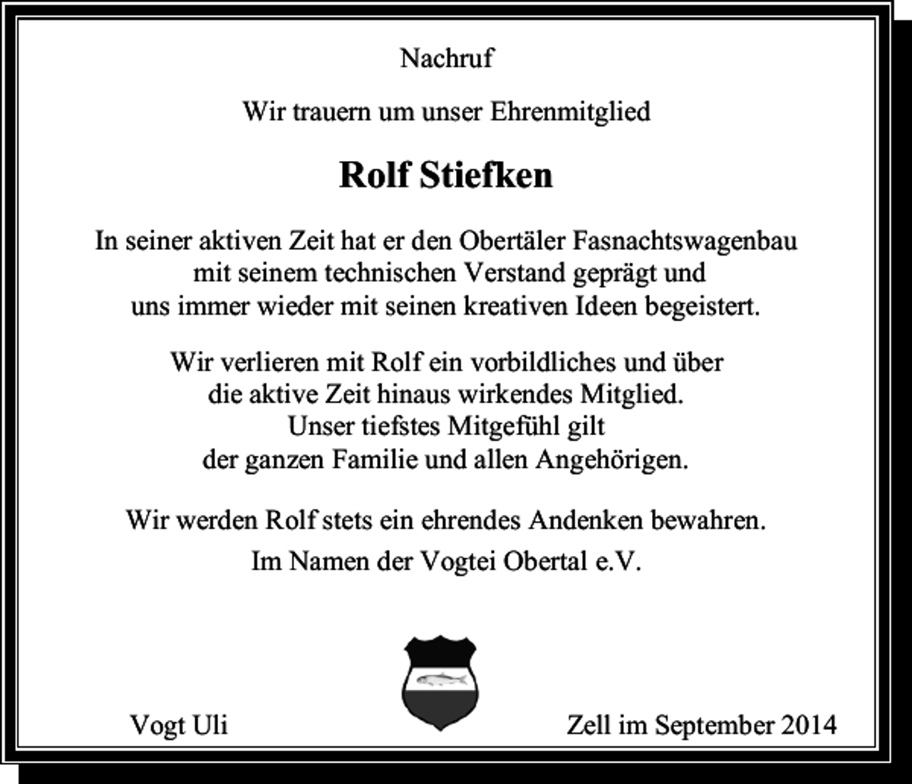 <p>Nachruf<br />Wir trauern um unser Ehrenmitglied</p><p>Rolf Stiefken<br />In seiner aktiven Zeit hat er den Obertäler Fasnachtswagenbau<br />mit seinem technischen Verstand geprägt und<br />uns immer wieder mit seinen kreativen Ideen begeistert.<br />Wir verlieren mit Rolf ein vorbildliches und über<br />die aktive Zeit hinaus wirkendes Mitglied.<br />Unser tiefstes Mitgefühl gilt<br />der ganzen Familie und allen Angehörigen.<br />Wir werden Rolf stets ein ehrendes Andenken bewahren.<br />Im Namen der Vogtei Obertal e.V.</p><p>Vogt Uli</p><p>Zell im September 2014</p>