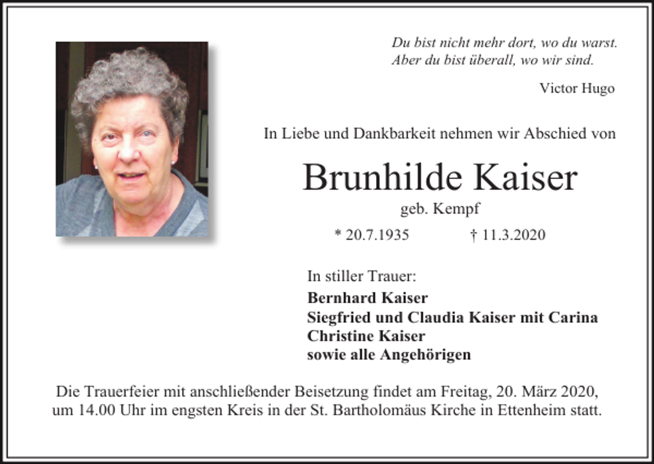 <p>Du bist nicht mehr dort, wo du warst.<br />Aber du bist überall, wo wir sind.<br />Victor Hugo</p><p>In Liebe und Dankbarkeit nehmen wir Abschied von</p><p>Brunhilde Kaiser<br />geb. Kempf<br />* 20.7.1935</p><p>† 11.3.2020</p><p>In stiller Trauer:<br />Bernhard Kaiser<br />Siegfried und Claudia Kaiser mit Carina<br />Christine Kaiser<br />sowie alle Angehörigen<br />Die Trauerfeier mit anschließender Beisetzung findet am Freitag, 20. März 2020,<br />um 14.00 Uhr im engsten Kreis in der St. Bartholomäus Kirche in Ettenheim statt.</p>
