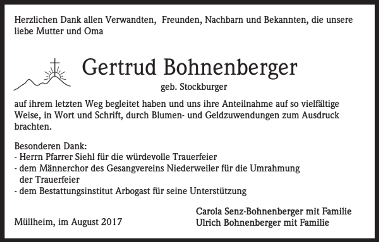 <p>allen<br />HHerzlichen<br />er zli c h e n DDank<br />a n k all<br />e n VVerwandten,<br />er w a n dt e n, Freunden,<br />Fr e u n d e n, Nachbarn<br />N a c h b ar n und<br />u n d Bekannten,<br />B e k a n nt e n, die<br />di e unsere<br />u ns er e<br />liebe<br />li<br />e b e Mutter<br />M utt er und<br />u n d Oma<br />O ma</p><p>GGertrud<br />ertr u d BBohnenberger<br />o h n e n b er g er<br />geb.<br />g e b. Stockburger<br />St o c k b ur g er</p><p>aauf<br />uf iihrem<br />hr e m lletzten<br />et zt e n Weg<br />W e g begleitet<br />b e gl eit et haben<br />h a b e n und<br />u n d uns<br />u ns iihre<br />hr e Anteilnahme<br />A nt eil n a h m e aauf<br />uf sso<br />o vi<br />vielfältige<br />elf älti g e<br />Weise,<br />W eis e, i nin WWort<br />ort u und<br />n d S cSchrift,<br />hr ift, durch<br />d ur c h BlumenBl u m e n- und<br />u n d Geldzuwendungen<br />Gel d z u w e n d u n g e n zzum<br />u m Ausdruck<br />A us dr u c k<br />br a c ht e n.<br />brachten.<br />B es o n d er e n Dank:<br />Besonderen<br />D a n k:<br />-- Herrn<br />H err n Pfarrer<br />Pf arr er Siehl<br />Si e hl für<br />f ür di<br />e würdevolle<br />w ür d e v oll e Trauerfeier<br />Tr a u erf e i er<br />die<br />-- dem<br />d e m Männerchor<br />M ä n n er c h or des<br />d es Gesangvereins<br />Ges a n g v er ei ns Niederweiler<br />Ni e d er w ei l er für<br />f ür die<br />di e Umrahmung<br />U mr a h m u n g<br />der<br />d er Trauerfeier<br />Tr a u erf ei er<br />-- dem<br />d e m Bestattungsinstitut<br />B est att u n gsi nstit ut Arbogast<br />Ar b o g ast ffür<br />ür seine<br />s ei n e Unterstützung<br />U nterst üt z u n g<br />MMüllheim,<br />üll h ei m, i im<br />m AAugust<br />u g ust 017<br />0 17</p>