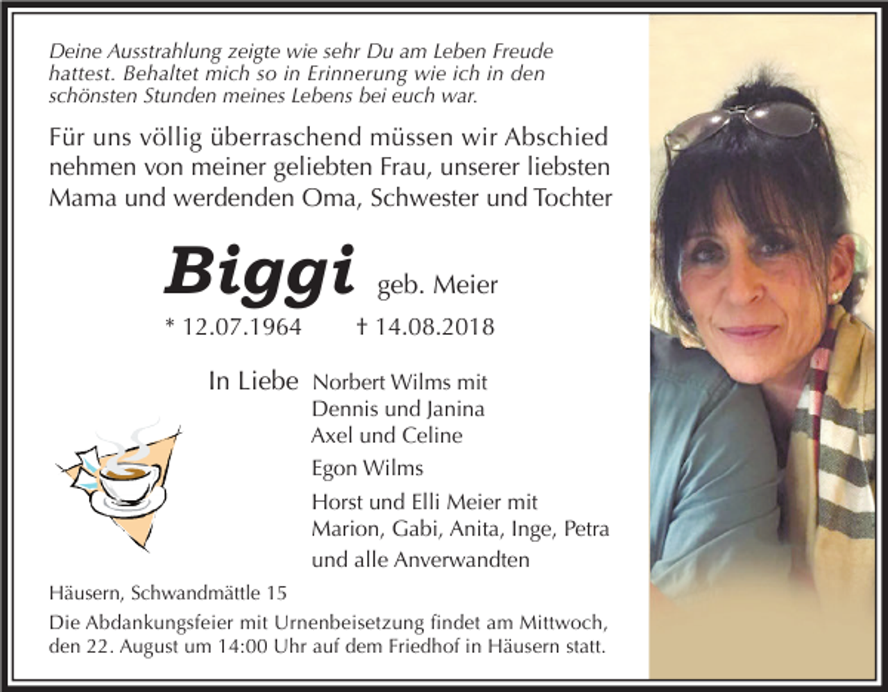 <p>Deine Ausstrahlung zeigte wie sehr Du am Leben Freude<br />hattest. Behaltet mich so in Erinnerung wie ich in den<br />schönsten Stunden meines Lebens bei euch war.</p><p>Für uns völlig überraschend müssen wir Abschied<br />nehmen von meiner geliebten Frau, unserer liebsten<br />Mama und werdenden Oma, Schwester und Tochter</p><p>Biggi<br />* 12.07.1964</p><p>geb. Meier<br />† 14.08.2018</p><p>In Liebe Norbert Wilms mit<br />Dennis und Janina<br />Axel und Celine<br />Egon Wilms<br />Horst und Elli Meier mit<br />Marion, Gabi, Anita, Inge, Petra<br />und alle Anverwandten<br />Häusern, Schwandmättle 15<br />Die Abdankungsfeier mit Urnenbeisetzung findet am Mittwoch,<br />den 22. August um 14:00 Uhr auf dem Friedhof in Häusern statt.</p>