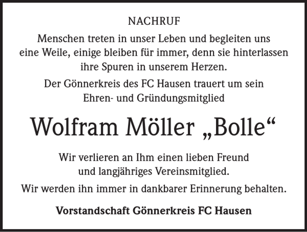 <p>NACHRUF<br />Menschen treten in unser Leben und begleiten uns<br />eine Weile, einige bleiben für immer, denn sie hinterlassen<br />ihre Spuren in unserem Herzen.<br />Der Gönnerkreis des FC Hausen trauert um sein<br />Ehren- und Gründungsmitglied</p><p>Wolfram Möller „Bolle“<br />Wir verlieren an Ihm einen lieben Freund<br />und langjähriges Vereinsmitglied.<br />Wir werden ihn immer in dankbarer Erinnerung behalten.<br />Vorstandschaft Gönnerkreis FC Hausen</p>