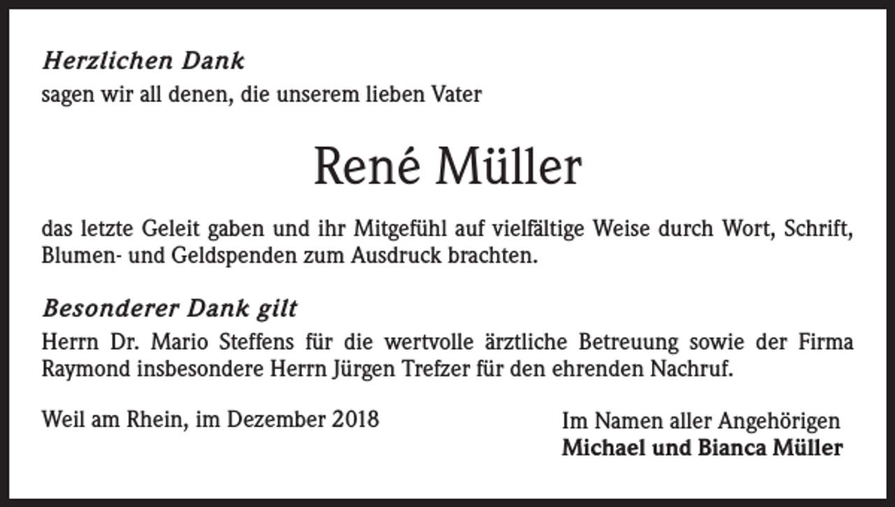 <p>Herzlichen Dank<br />sagen wir all denen, die unserem lieben Vater</p><p>René Müller<br />das letzte Geleit gaben und ihr Mitgefühl auf vielfältige Weise durch Wort, Schrift,<br />Blumen- und Geldspenden zum Ausdruck brachten.<br />Besonderer Dank gilt<br />Herrn Dr. Mario Steffens für die wertvolle ärztliche Betreuung sowie der Firma<br />Raymond insbesondere Herrn Jürgen Trefzer für den ehrenden Nachruf.<br />Weil am Rhein, im Dezember 2018</p><p>Im Namen aller Angehörigen<br />Michael und Bianca Müller</p>