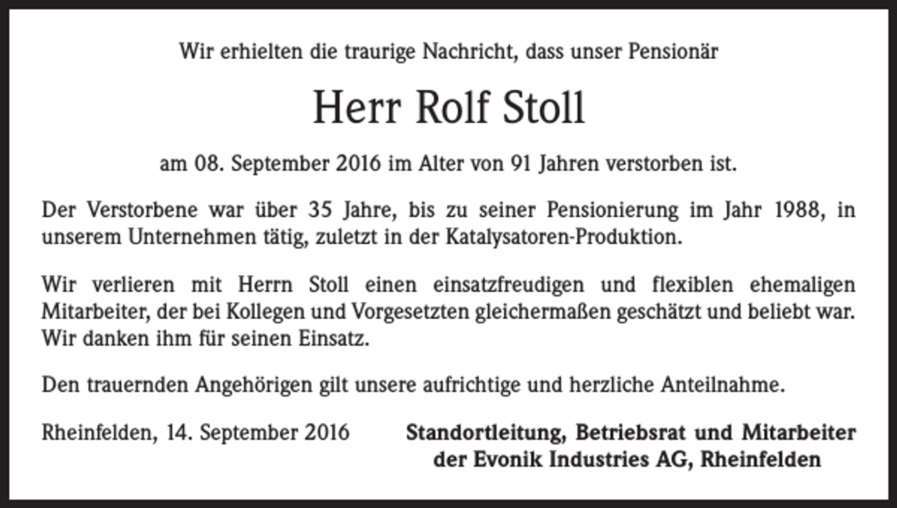 <p>Wir erhielten die traurige Nachricht, dass unser Pensionär</p><p>Herr Rolf Stoll<br />am 08. September 2016 im Alter von 91 Jahren verstorben ist.<br />Der Verstorbene war über 35 Jahre, bis zu seiner Pensionierung im Jahr 1988, in<br />unserem Unternehmen tätig, zuletzt in der Katalysatoren-Produktion.<br />Wir verlieren mit Herrn Stoll einen einsatzfreudigen und flexiblen ehemaligen<br />Mitarbeiter, der bei Kollegen und Vorgesetzten gleichermaßen geschätzt und beliebt war.<br />Wir danken ihm für seinen Einsatz.<br />Den trauernden Angehörigen gilt unsere aufrichtige und herzliche Anteilnahme.<br />Rheinfelden, 14. September 2016</p><p>Standortleitung, Betriebsrat und Mitarbeiter<br />der Evonik Industries AG, Rheinfelden</p>