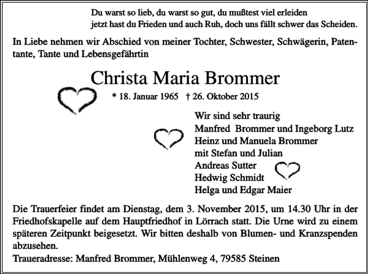<p>Du warst so lieb, du warst so gut, du mußtest viel erleiden<br />jetzt hast du Frieden und auch Ruh, doch uns fällt schwer das Scheiden.</p><p>In Liebe nehmen wir Abschied von meiner Tochter, Schwester, Schwägerin, Patentante, Tante und Lebensgefährtin</p><p>Christa Maria Brommer<br />* 18. Januar 1965 † 26. Oktober 2015</p><p>Wir sind sehr traurig<br />Manfred Brommer und Ingeborg Lutz<br />Heinz und Manuela Brommer<br />mit Stefan und Julian<br />Andreas Sutter<br />Hedwig Schmidt<br />Helga und Edgar Maier<br />Die Trauerfeier findet am Dienstag, dem 3. November 2015, um 14.30 Uhr in der<br />Friedhofskapelle auf dem Hauptfriedhof in Lörrach statt. Die Urne wird zu einem<br />späteren Zeitpunkt beigesetzt. Wir bitten deshalb von Blumen- und Kranzspenden<br />abzusehen.<br />Traueradresse: Manfred Brommer, Mühlenweg 4, 79585 Steinen</p>