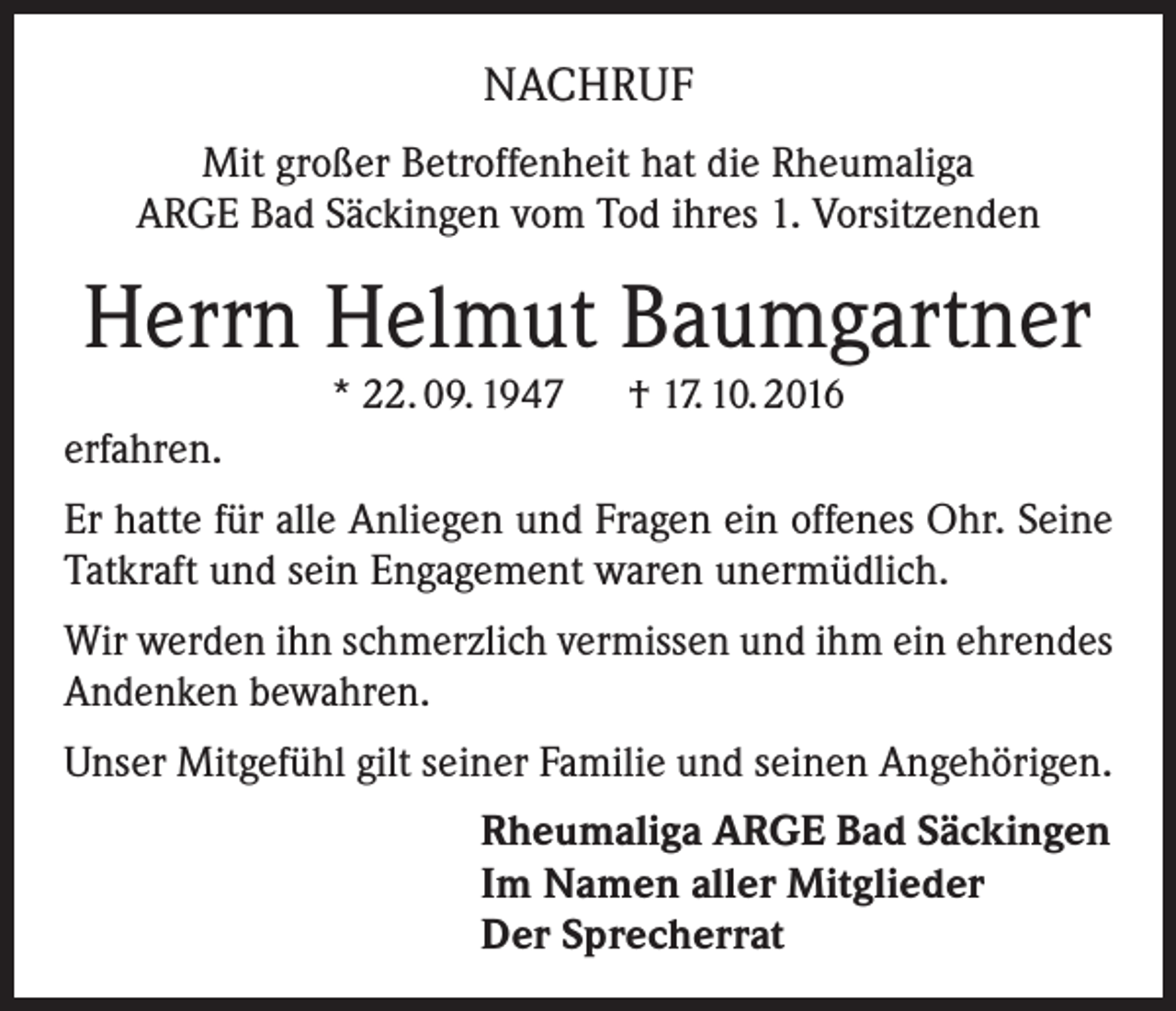 <p>NACHRUF<br />Mit großer Betroffenheit hat die Rheumaliga<br />ARGE Bad Säckingen vom Tod ihres 1. Vorsitzenden</p><p>Herrn Helmut Baumgartner<br />* 22. 09. 1947 † 17. 10. 2016</p><p>erfahren.<br />Er hatte für alle Anliegen und Fragen ein offenes Ohr. Seine<br />Tatkraft und sein Engagement waren unermüdlich.<br />Wir werden ihn schmerzlich vermissen und ihm ein ehrendes<br />Andenken bewahren.<br />Unser Mitgefühl gilt seiner Familie und seinen Angehörigen.<br />Rheumaliga ARGE Bad Säckingen<br />Im Namen aller Mitglieder<br />Der Sprecherrat</p>