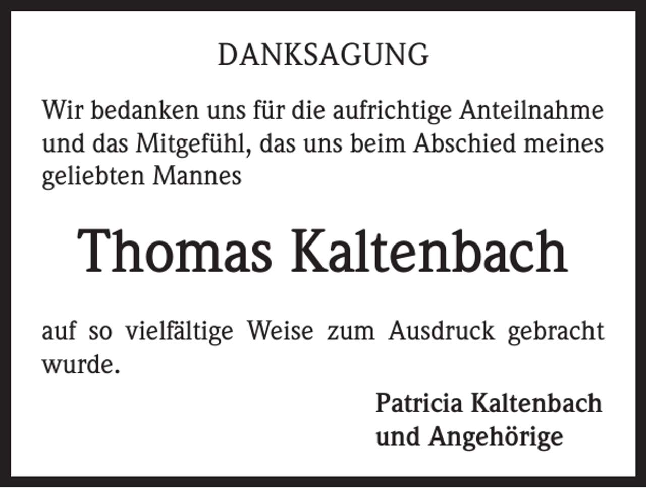 <p>DANKSAGUNG<br />Wir bedanken uns für die aufrichtige Anteilnahme<br />und das Mitgefühl, das uns beim Abschied meines<br />geliebten Mannes</p><p>Thomas Kaltenbach<br />auf so vielfältige Weise zum Ausdruck gebracht<br />wurde.<br />Patricia Kaltenbach<br />und Angehörige</p>