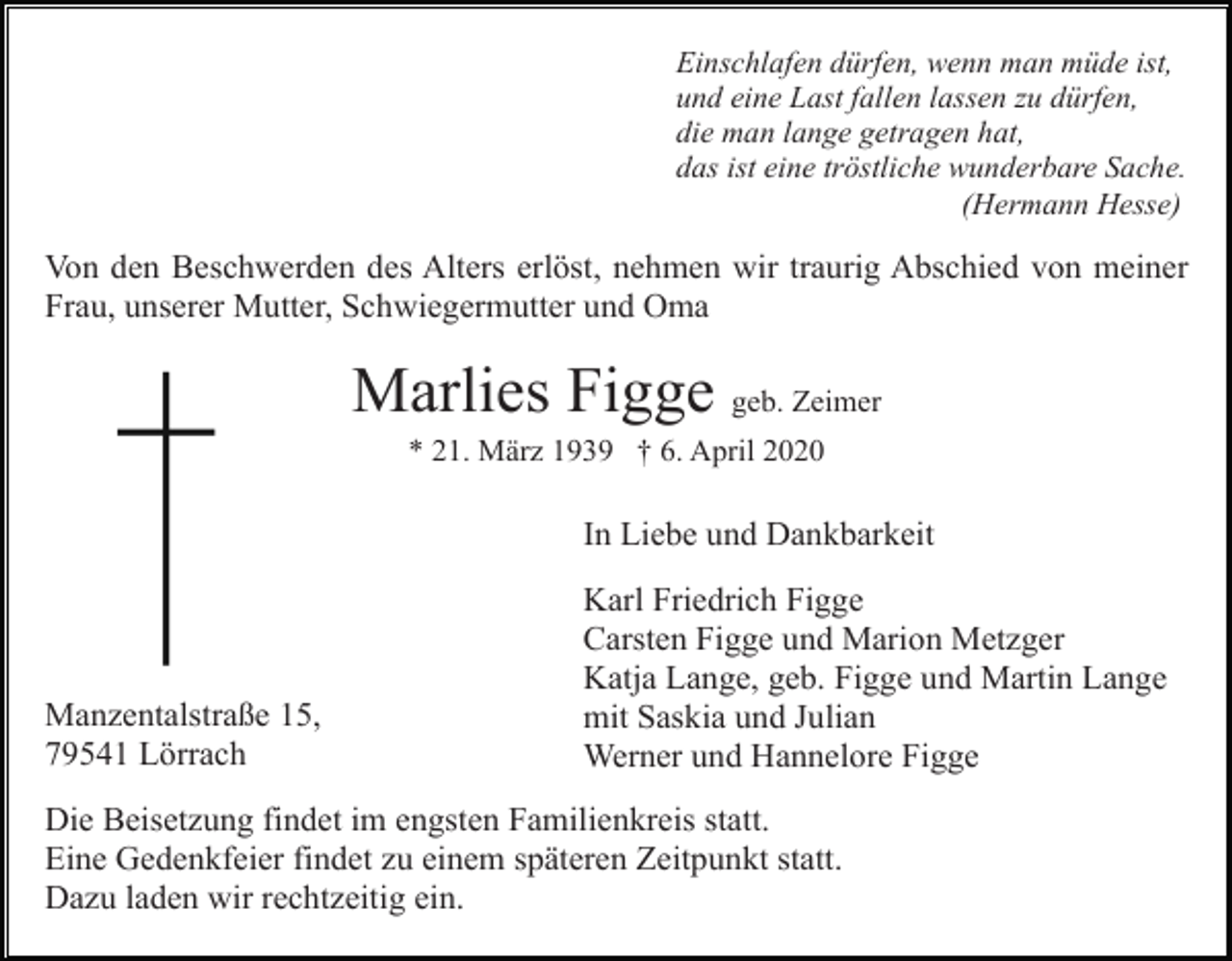 <p>Einschlafen dürfen, wenn man müde ist,<br />und eine Last fallen lassen zu dürfen,<br />die man lange getragen hat,<br />das ist eine tröstliche wunderbare Sache.<br />(Hermann Hesse)</p><p>Von den Beschwerden des Alters erlöst, nehmen wir traurig Abschied von meiner<br />Frau, unserer Mutter, Schwiegermutter und Oma</p><p>Marlies Figge geb. Zeimer<br />* 21. März 1939 † 6. April 2020</p><p>In Liebe und Dankbarkeit</p><p>Manzentalstraße 15,<br />79541 Lörrach</p><p>Karl Friedrich Figge<br />Carsten Figge und Marion Metzger<br />Katja Lange, geb. Figge und Martin Lange<br />mit Saskia und Julian<br />Werner und Hannelore Figge</p><p>Die Beisetzung findet im engsten Familienkreis statt.<br />Eine Gedenkfeier findet zu einem späteren Zeitpunkt statt.<br />Dazu laden wir rechtzeitig ein.</p>