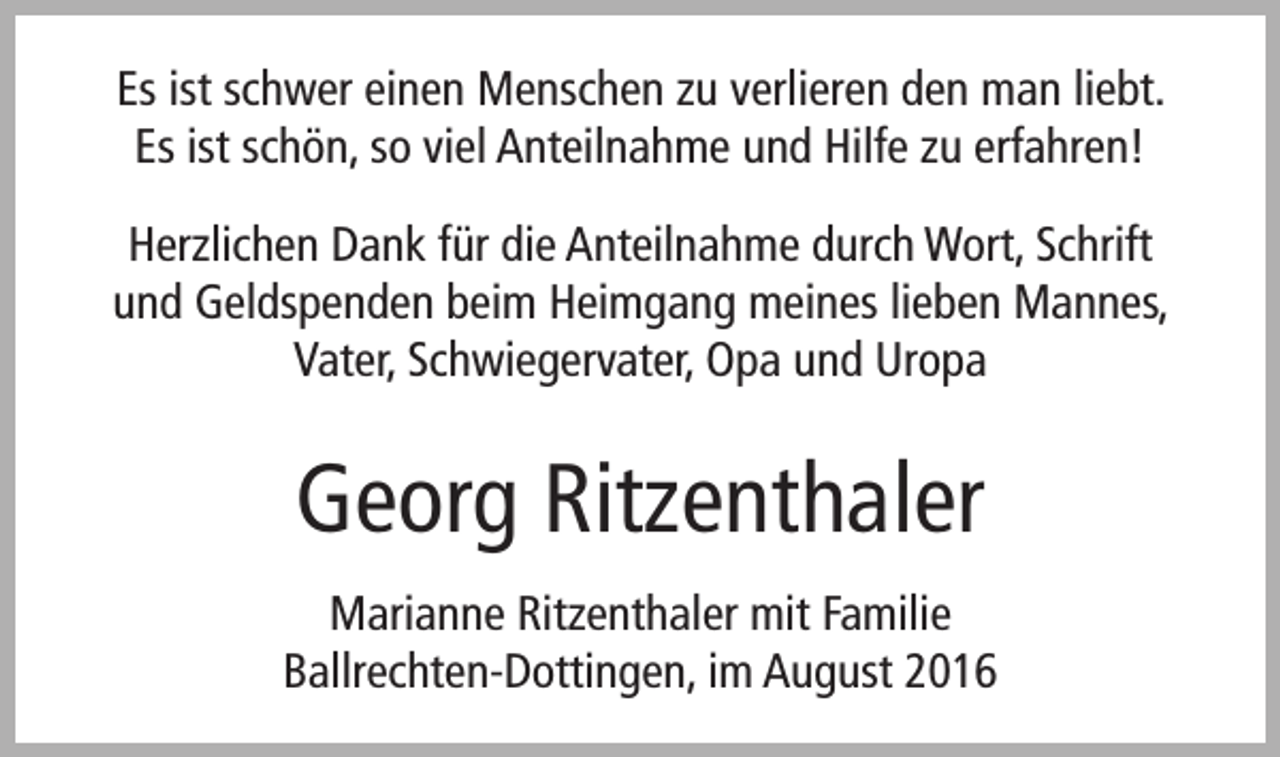 <p>Es ist schwer einen Menschen zu verlieren den man liebt.<br />Es ist schön, so viel Anteilnahme und Hilfe zu erfahren!<br />Herzlichen Dank für die Anteilnahme durch Wort, Schrift<br />und Geldspenden beim Heimgang meines lieben Mannes,<br />Vater, Schwiegervater, Opa und Uropa</p><p>Georg Ritzenthaler<br />Marianne Ritzenthaler mit Familie<br />Ballrechten-Dottingen, im August 2016</p>