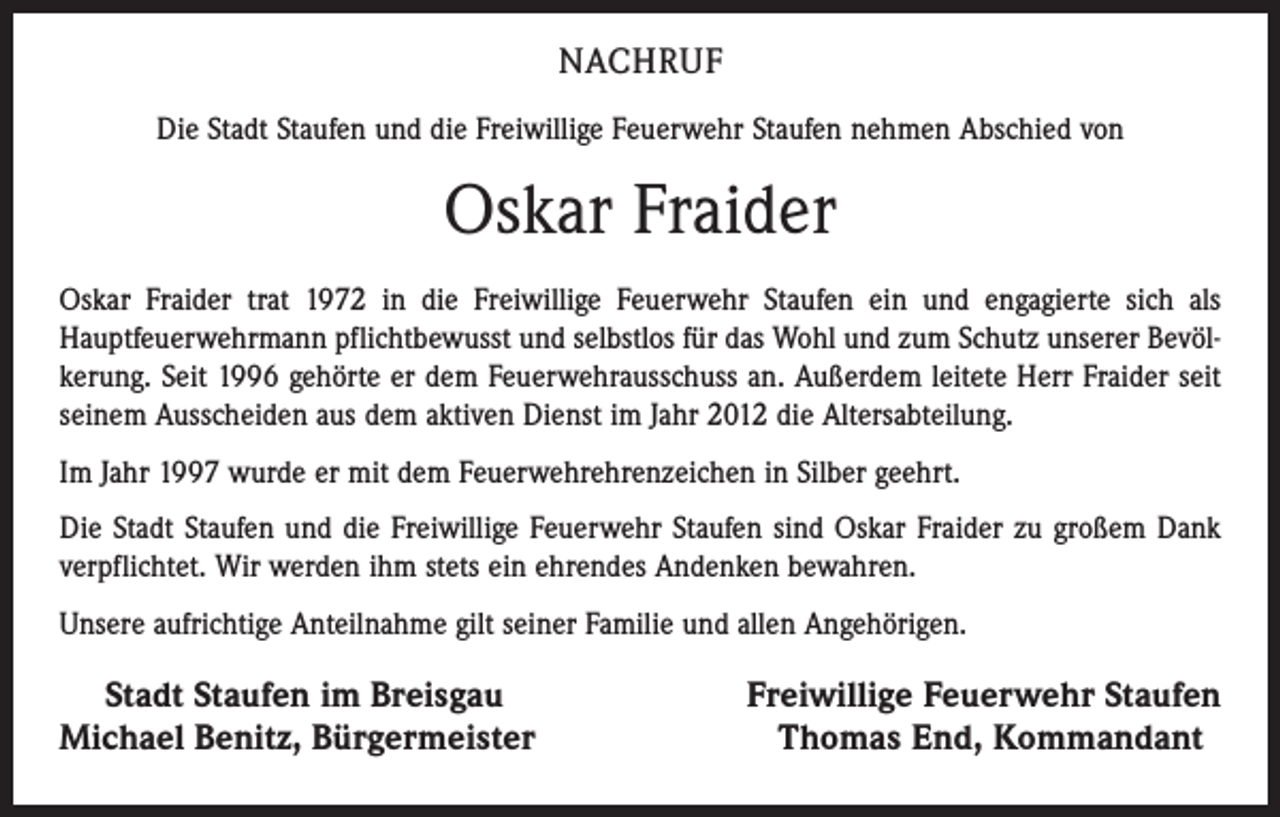 <p>NACHRUF<br />Die Stadt Staufen und die Freiwillige Feuerwehr Staufen nehmen Abschied von</p><p>Oskar Fraider<br />Oskar Fraider trat 1972 in die Freiwillige Feuerwehr Staufen ein und engagierte sich als<br />Hauptfeuerwehr­mann pflichtbewusst und selbstlos für das Wohl und zum Schutz unserer Bevölkerung. Seit 1996 gehörte er dem Feuerwehrausschuss an. Außerdem leitete Herr Fraider seit<br />seinem Ausscheiden aus dem akti­ven Dienst im Jahr 2012 die Altersabteilung.<br />Im Jahr 1997 wurde er mit dem Feuerwehr­ehren­zeichen in Silber geehrt.<br />Die Stadt Staufen und die Freiwillige Feuerwehr Staufen sind Oskar Fraider zu großem Dank<br />ver­pflichtet. Wir werden ihm stets ein ehrendes Anden­ken bewahren.<br />Unsere aufrichtige Anteilnahme gilt seiner Familie und allen Angehörigen.</p><p>Stadt Staufen im Breisgau<br />Michael Benitz, Bürgermeister</p><p>Freiwillige Feuerwehr Staufen<br />Thomas End, Kommandant</p>